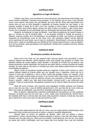 CAPÍTULO XXVI

                                Agostinho no lugar de Moisés

        Todavia, meu Deus, que me elevas em minha pequenez, que descansas minha fadiga, que
ouves minhas confissões e perdoas meus pecados, tu me ordenas que eu ame a meu próximo
como a mim mesmo; não posso crer que Moisés, teu servo tão fiel, tenha sido aquinhoado com
menos dons do que eu teria desejado e apetecido se tivesse nascido em seu tempo, e me
tivesses confiado a tarefa de te servir com meu coração e minha língua, e disseminar essas
Escrituras. Estas, tanto tempo depois, deviam ser úteis a todos os homens e, pelo mundo afora,
triunfar com o prestígio de sua autoridade sobre as afirmações das doutrinas falsas e orgulhosas.
        Quereria, se estivesse no lugar de Moisés – pois todos procedemos da mesma massa, e
que é o homem se não te lembras dele? – e me tivesses confiado a missão de escrever o
Gênesis, quereria receber de ti tal eloqüência, tal qualidade de estilo, que mesmo os espíritos
incapazes de compreender como foi que Deus criou, não pudessem rejeitar minhas palavras
como superiores às suas forças; que os que já o pudessem, descobrissem, nas poucas palavras
de teu servo, todas as verdades que sua reflexão já lhes tivesse proporcionado; e que se alguém,
à luz de tua verdade, nelas percebesse outro significado, também ele o pudesse encontrar nessas
mesmas palavras.

                                        CAPÍTULO XXVII

                              Os diversos sentidos da Escritura

         Assim como uma fonte, em seu pequeno leito, torna-se depois mais abundante e, pelos
diversos regatos que alimenta, banha espaços muito mais amplos que qualquer um deles, que
deslizam através de muitas regiões, assim também a narração do ministro de tua palavra, que
deveria alimentar a tantos interpretes, faz brotar de seu estilo sóbrio e conciso torrentes de límpida
verdade, de onde cada um tira para si a verdade que pode, para depois desenvolvê-la em longas
sinuosidades de palavras.
         Alguns, lendo ou escutando aquelas palavras, imaginam a Deus como homem ou como
massa material dotada de imenso poder que, por decisão nova e repentina, criara fora de si
mesma e como que à distância, o céu e a terra, esses dois grandes corpos, um superior, outro
inferior, onde estão contidas todas as coisas. E ao ouvirem dizer:”Deus disse: faça-se isto! E isto
foi feito! – imaginam que se trata de palavras comuns, que começam e terminam, que soam no
tempo e passam. Julgam que, logo após pronunciadas, começa existir o que ordenaram que
existisse. Todas as suas demais concepções ressentem-se do mesmo hábito de pensar de modo
carnal.
         Nisto são como crianças, pois enquanto essa linguagem humilde sustentar sua fraqueza
como o seio de uma mãe, o que se fortifica salutarmente é a fé, que lhes faz ter como certo que
Deus criou todas as realidades, cuja admirável variedade impressiona a seus sentidos.
         Mas, se alguém, desprezando a aparente simplicidade de tuas palavras, em sua orgulhosa
fraqueza, se lançar para fora do ninho que o nutriu, então cairá miseravelmente, Senhor Deus,
tem piedade dele! Que os transeuntes não pisem este passarinho implume; manda teu anjo para
que o reponha no ninho, para que viva até que aprenda a voar!

                                        CAPÍTULO XXVIII

                                           Divergências

       Para outros essas palavras não são um ninho, mas um vergel (jardim) ensombreado onde
descobrem frutos ocultos que procuram e colhem, voando e cantando alegremente.
       Quando lêem ou ouvem as palavras de Moisés, vêem que tua estável e eterna
permanência, ó Deus, domina todos os tempos passados e futuros, e por isso não existe criatura
corpórea que não seja obra tua. Vêem que tua vontade, confundindo-se com teu ser, criou todas
as coisas sem sofrer modificação, sem que nasça nela uma decisão nova, que não existisse
 