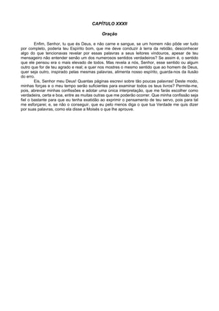 CAPÍTULO XXXII

                                           Oração

        Enfim, Senhor, tu que és Deus, e não carne e sangue, se um homem não pôde ver tudo
por completo, poderia teu Espírito bom, que me deve conduzir à terra da retidão, desconhecer
algo do que tencionavas revelar por essas palavras a seus leitores vindouros, apesar de teu
mensageiro não entender senão um dos numerosos sentidos verdadeiros? Se assim é, o sentido
que ele pensou era o mais elevado de todos. Mas revela a nós, Senhor, esse sentido ou algum
outro que for de teu agrado e real; e quer nos mostres o mesmo sentido que ao homem de Deus,
quer seja outro, inspirado pelas mesmas palavras, alimenta nosso espírito, guarda-nos da ilusão
do erro.
        Eis, Senhor meu Deus! Quantas páginas escrevi sobre tão poucas palavras! Deste modo,
minhas forças e o meu tempo serão suficientes para examinar todos os teus livros? Permite-me,
pois, abreviar minhas confissões e adotar uma única interpretação, que me farás escolher como
verdadeira, certa e boa, entre as muitas outras que me poderão ocorrer. Que minha confissão seja
fiel o bastante para que eu tenha exatidão ao exprimir o pensamento de teu servo, pois para tal
me esforçarei; e, se não o conseguir, que eu pelo menos diga o que tua Verdade me quis dizer
por suas palavras, como ela disse a Moisés o que lhe aprouve.
 