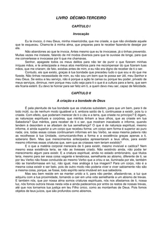 LIVRO DÉCIMO-TERCEIRO

                                           CAPÍTULO I

                                            Invocação

        Eu te invoco, ó meu Deus, minha misericórdia, que me criaste, e que não olvidaste aquele
que te esqueceu. Chamo-te à minha alma, que preparas para te receber fazendo-te desejar por
ela.
        Não abandones ao que te invoca. Antes mesmo que eu te invocasse, já o tinhas prevenido.
Muitas vezes me instaste, falando de mil modos diversos para que te ouvisse de longe, para que
me convertesse e invocasse por ti que me chamavas.
        Senhor, apagaste todos os meus delitos para não ter de punir o que fizeram minhas
iníquas mãos, e te antecipaste a meus atos meritórios para me recompensar do que fizeram tuas
mãos, que me criaram; de fato, existias antes de mim, e eu não era digno de receber de ti o ser.
        Contudo, eis que existo, graças à tua bondade que precedeu tudo o que sou e do que me
fizeste. Não tinhas necessidade de mim, eu não sou um bem que te possa ser útil, meu Senhor e
meu Deus. Se estou a teu serviço, não é porque a ação te cansa ou porque teu poder, privado de
meus serviços, diminua; nem porque meu culto seja para ti o que é a cultura para a terra, que sem
ela ficaria estéril. Eu devo te honrar para ser feliz em ti, a quem devo meu ser, capaz de felicidade.

                                           CAPÍTULO II

                                A criação e a bondade de Deus

        É pela plenitude de tua bondade que as criaturas subsistem, para que um bem, para ti de
todo inútil, ou de nenhum modo igualável a ti, embora saído de ti, continuasse a existir, pois tu o
criaste. Com efeito, que poderiam merecer de ti o céu e a terra, que criaste no princípio? E digam,
as naturezas espirituais e corpórea, que méritos tinham a teus olhos, que as criaste em tua
Sabedoria? Que méritos, para receber de ti o ser, que mostram inacabado e informe, quando
tendem à desordem e se afastam de tua semelhança? O que é de natureza espiritual, mesmo
informe, é ainda superior a um corpo que recebeu forma; um corpo sem forma é superior ao puro
nada; ora, todas essas coisas continuariam informes em teu Verbo, se essa mesma palavra não
as recolhesse à tua Unidade, comunicando-lhes a forma e a excelência graças apenas a ti,
soberano Bem. Mas que merecimentos antecipados apresentaram a teus olhos, para existir
mesmo informes essas criaturas que, sem que as criasses nem teriam existido?
        E o que a matéria corporal merecera de ti para existir, mesmo invisível e caótica? Nem
mesmo essa existência teria, se não as tivesses criado. Não existindo ainda, não podia ter
merecimento algum para existir. E a criatura espiritual, ainda no estado embrionário, que títulos
teria, mesmo para ser essa coisa vagante e tenebrosa, semelhante ao abismo, diferente de ti, se
por teu Verbo não fosse conduzida ao mesmo Verbo que a criou e se, iluminada por ele, também
não se transformasse em luz, não igual, mas análoga à tua imagem? Para um corpo, não é a
mesma coisa existir e ser belo, pois de outro modo não poderia viver e viver sabiamente não são
a mesma coisa, porque, se fosse, todo espírito seria imutável em sua sabedoria.
        Mas seu bem reside em se manter unido a ti, para não perder, afastando-se, a luz que
adquiriu com a tua proximidade, tornando a cair em uma vida semelhante a um abismo de trevas.
E também nós, que por nossa alma somos criaturas espirituais, nós nos afastamos de ti, nossa
luz, nós fomos outrora trevas nesta vida e ainda padecemos por entre os restos de nossas trevas,
até que nos tornamos tua justiça em teu Filho único, como as montanhas de Deus. Pois fomos
objetos de teus juízos, que são profundos como abismos.
 