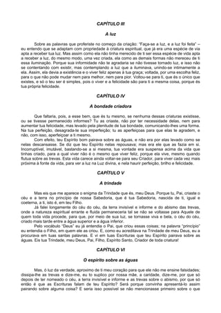 CAPÍTULO III

                                               A luz

        Sobre as palavras que proferiste no começo da criação: “Faça-se a luz, e a luz foi feita” –
eu entendo que se adaptam com propriedade à criatura espiritual, que já era uma espécie de via
apta a receber tua luz. Mas assim como ela não tinha merecido de ti ser essa espécie de vida apta
a receber a luz, do mesmo modo, uma vez criada, ela como as demais formas não mereceu de ti
essa iluminação. Porque sua informidade não te agradaria se não tivesse tornado luz, e isso não
se contentando com existir, mas contemplando a luz que a iluminava, unindo-se intimamente a
ela. Assim, ela devia a existência e o viver feliz apenas à tua graça; voltada, por uma escolha feliz,
para o que não pode mudar nem para melhor, nem para pior. Voltou-se para ti, que és o único que
existes, e só o teu ser é simples, pois o viver e a felicidade são para ti a mesma coisa, porque és
tua própria felicidade.

                                          CAPÍTULO IV

                                       A bondade criadora

        Que faltaria, pois, a esse bem, que és tu mesmo, se nenhuma dessas criaturas existisse,
ou se tivesse permanecido informes? Tu as criaste, não por ter necessidade delas, nem para
aumentar tua felicidade, mas levado pela plenitude de tua bondade, comunicando-lhes uma forma.
Na tua perfeição, desagrada-te sua imperfeição; tu as aperfeiçoas para que elas te agradem, e
não, com isso, aperfeiçoar a ti mesmo.
        Com efeito, teu Espírito bom pairava sobre as águas, e não era por elas levado como se
nelas descansasse. Se diz que teu Espírito nelas repousava; mas era ele que as fazia em si.
Incorruptível, imutável, bastando-se a si mesma, tua vontade era suspensa acima da vida que
tinhas criado, para a qual viver não é o mesmo que viver feliz, porque ela vive, mesmo quando
flutua sobre as trevas. Esta vida carece ainda voltar-se para seu Criador, para viver cada vez mais
próxima à fonte da vida, para ver a luz na Luz divina, e nela haurir perfeição, brilho e felicidade.

                                           CAPÍTULO V

                                            A trindade

       Mas eis que me aparece o enigma da Trindade que és, meu Deus. Porque tu, Pai, criaste o
céu e a terra no princípio de nossa Sabedoria, que é tua Sabedoria, nascida de ti, igual e
coeterna, a ti, isto é, em teu Filho.
       Já falei longamente do céu do céu, da terra invisível e informe e do abismo das trevas,
onde a natureza espiritual errante e fluida permaneceria tal se não se voltasse para Aquele de
quem toda vida procede, para que, por meio de sua luz, se tornasse viva e bela, o céu do céu,
criado mais tarde entre a água superior e a água inferior.
       Pelo vocábulo “Deus” eu já entendia o Pai, que criou essas coisas; na palavra “princípio”
eu entendia o Filho, em quem ele as criou. E, como eu acreditava na Trindade de meu Deus, eu a
procurava em tuas santas palavras. E vi em tuas Escrituras que teu Espírito pairava sobre as
águas. Eis tua Trindade, meu Deus, Pai, Filho, Espírito Santo, Criador de toda criatura!

                                          CAPÍTULO VI

                                   O espírito sobre as águas

       Mas, ó luz da verdade, aproximo de ti meu coração para que ele não me ensine falsidades;
dissipa-lhe as trevas e dize-me, eu to suplico por nossa mãe, a caridade, dize-me, por que só
depois de ter nomeado o céu, a terra invisível e informe e as trevas sobre o abismo, por que só
então é que as Escrituras falam de teu Espírito? Será porque convinha apresentá-lo assim
pairando sobre alguma coisa? E seria isso possível se não mencionasse primeiro sobre o que
 