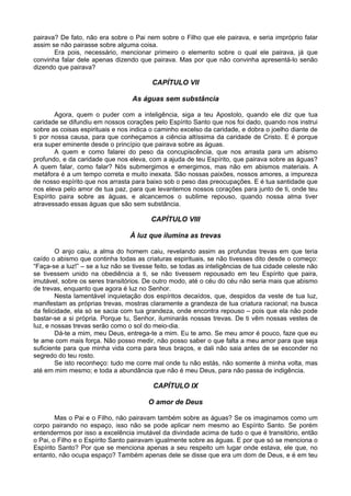 pairava? De fato, não era sobre o Pai nem sobre o Filho que ele pairava, e seria impróprio falar
assim se não pairasse sobre alguma coisa.
       Era pois, necessário, mencionar primeiro o elemento sobre o qual ele pairava, já que
convinha falar dele apenas dizendo que pairava. Mas por que não convinha apresentá-lo senão
dizendo que pairava?

                                          CAPÍTULO VII

                                   As águas sem substância

        Agora, quem o puder com a inteligência, siga a teu Apostolo, quando ele diz que tua
caridade se difundiu em nossos corações pelo Espírito Santo que nos foi dado, quando nos instrui
sobre as coisas espirituais e nos indica o caminho excelso da caridade, e dobra o joelho diante de
ti por nossa causa, para que conheçamos a ciência altíssima da caridade de Cristo. E é porque
era super eminente desde o princípio que pairava sobre as águas.
        A quem e como falarei do peso da concupiscência, que nos arrasta para um abismo
profundo, e da caridade que nos eleva, com a ajuda de teu Espírito, que pairava sobre as águas?
A quem falar, como falar? Nós submergimos e emergimos, mas não em abismos materiais. A
metáfora é a um tempo correta e muito inexata. São nossas paixões, nossos amores, a impureza
de nosso espírito que nos arrasta para baixo sob o peso das preocupações. E é tua santidade que
nos eleva pelo amor de tua paz, para que levantemos nossos corações para junto de ti, onde teu
Espírito paira sobre as águas, e alcancemos o sublime repouso, quando nossa alma tiver
atravessado essas águas que são sem substância.

                                         CAPÍTULO VIII

                                  À luz que ilumina as trevas

        O anjo caiu, a alma do homem caiu, revelando assim as profundas trevas em que teria
caído o abismo que continha todas as criaturas espirituais, se não tivesses dito desde o começo:
“Faça-se a luz!” – se a luz não se tivesse feito, se todas as inteligências de tua cidade celeste não
se tivessem unido na obediência a ti, se não tivessem repousado em teu Espírito que paira,
imutável, sobre os seres transitórios. De outro modo, até o céu do céu não seria mais que abismo
de trevas, enquanto que agora é luz no Senhor.
        Nesta lamentável inquietação dos espíritos decaídos, que, despidos da veste de tua luz,
manifestam as próprias trevas, mostras claramente a grandeza de tua criatura racional; na busca
da felicidade, ela só se sacia com tua grandeza, onde encontra repouso – pois que ela não pode
bastar-se a si própria. Porque tu, Senhor, iluminarás nossas trevas. De ti vêm nossas vestes de
luz, e nossas trevas serão como o sol do meio-dia.
        Dá-te a mim, meu Deus, entrega-te a mim. Eu te amo. Se meu amor é pouco, faze que eu
te ame com mais força. Não posso medir, não posso saber o que falta a meu amor para que seja
suficiente para que minha vida corra para teus braços, e dali não saia antes de se esconder no
segredo do teu rosto.
        Se isto reconheço: tudo me corre mal onde tu não estás, não somente à minha volta, mas
até em mim mesmo; e toda a abundância que não é meu Deus, para não passa de indigência.

                                          CAPÍTULO IX

                                        O amor de Deus

        Mas o Pai e o Filho, não pairavam também sobre as águas? Se os imaginamos como um
corpo pairando no espaço, isso não se pode aplicar nem mesmo ao Espírito Santo. Se porém
entendermos por isso a excelência imutável da divindade acima de tudo o que é transitório, então
o Pai, o Filho e o Espírito Santo pairavam igualmente sobre as águas. E por que só se menciona o
Espírito Santo? Por que se menciona apenas a seu respeito um lugar onde estava, ele que, no
entanto, não ocupa espaço? Também apenas dele se disse que era um dom de Deus, e é em teu
 