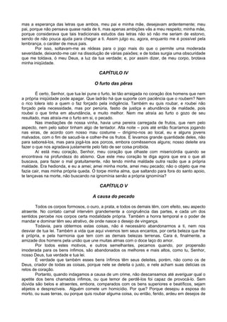 mas a esperança das letras que ambos, meu pai e minha mãe, desejavam ardentemente; meu
pai, porque não pensava quase nada de ti, mas apenas ambições vãs a meu respeito; minha mãe,
porque considerava que tais tradicionais estudos das letras não só não me seriam de estorvo,
sendo de não pouca ajuda para chegar a ti. Assim julgo eu, agora, enquanto me é possível pela
lembrança, o caráter de meus pais.
        Por isso, soltavam-me as rédeas para o jogo mais do que o permite uma moderada
severidade, deixando-me cair na dissolução de várias paixões; e de todas surgia uma obscuridade
que me toldava, ó meu Deus, a luz da tua verdade; e, por assim dizer, de meu corpo, brotava
minha iniqüidade.

                                         CAPÍTULO IV

                                      O furto das pêras

        É certo, Senhor, que tua lei pune o furto, lei tão arraigada no coração dos homens que nem
a própria iniqüidade pode apagar. Que ladrão há que suporte com paciência que o roubem? Nem
o rico tolera isto a quem o faz forçado pela indigência. Também eu quis roubar, e roubei não
forçado pela necessidade, mas por penúria, fastio de justiça e abundância de maldade, pois
roubei o que tinha em abundância, e muito melhor. Nem me atraía ao furto o gozo de seu
resultado, mas atraía-me o furto em si, o pecado.
        Nas imediações de nossa vinha, havia uma pereira carregada de frutos, que nem pelo
aspecto, nem pelo sabor tinham algo de tentador. Alta noite – pois até então ficaríamos jogando
nas eiras, de acordo com nosso mau costume – dirigimo-nos ao local, eu e alguns jovens
malvados, com o fim de sacudi-la e colher-lhe os frutos. E levamos grande quantidade deles, não
para saboreá-los, mas para jogá-los aos porcos, embora comêssemos alguns; nosso deleite era
fazer o que nos agradava justamente pelo fato de ser coisa proibida.
        Aí está meu coração, Senhor, meu coração que olhaste com misericórdia quando se
encontrava na profundeza do abismo. Que este meu coração te diga agora que era o que ali
buscava, para fazer o mal gratuitamente, não tendo minha maldade outra razão que a própria
maldade. Era hedionda, e eu a amei; amei minha morte, amei meu pecado; não o objeto que me
fazia cair, mas minha própria queda. Ó torpe minha alma, que saltando para fora do santo apoio,
te lançavas na morte, não buscando na ignomínia senão a própria ignomínia?

                                         CAPÍTULO V

                                     A causa do pecado

       Todos os corpos formosos, o ouro, a prata, e todos os demais têm, com efeito, seu aspecto
atraente. No contato carnal intervém grandemente a congruência das partes, e cada um dos
sentidos percebe nos corpos certa modalidade própria. Também a honra temporal e o poder de
mandar e dominar têm seu atrativo, de onde nasce o desejo de vingança.
       Todavia, para obtermos estas coisas, não é necessário abandonarmos a ti, nem nos
desviar de tua lei. Também a vida que aqui vivemos tem seus encantos, por certa beleza que lhe
é própria, e pela harmonia que tem com as demais belezas terrenas. Cara é, finalmente, a
amizade dos homens pela união que une muitas almas com o doce laço do amor.
       Por todos estes motivos, e outros semelhantes, pecamos quando, por propensão
imoderada para os bens ínfimos, são abandonados os melhores e mais altos, como tu, Senhor,
nosso Deus, tua verdade e tua lei.
       É verdade que também esses bens ínfimos têm seus deleites, porém, não como os de
Deus, criador de todas as coisas, porque nele se deleita o justo, e nele acham suas delicias os
retos de coração.
       Portanto, quando indagamos a causa de um crime, não descansamos até averiguar qual o
apetite dos bens chamados ínfimos, ou que temor de perdê-los foi capaz de provocá-lo. Sem
dúvida são belos e atraentes, embora, comparados com os bens superiores e beatíficos, sejam
abjetos e desprezíveis. Alguém comete um homicídio. Por que? Porque desejou a esposa do
morto, ou suas terras, ou porque quis roubar alguma coisa, ou então, ferido, ardeu em desejos de
 