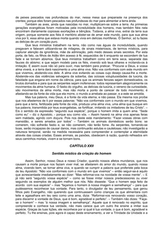 de peixes pescados nas profundezas do mar, nessa mesa que preparaste na presença dos
crentes; porque eles foram pescados nas profundezas do mar para alimentar a terra árida.
        Também as aves, ainda que nascidas no mar, multiplicam-se sobre a terra. As primeiras
gerações evangélicas foram motivadas pela incredulidade dos homens, mas também fiéis nela
encontram diariamente copiosas exortações e bênçãos. Todavia, a alma viva, extrai da terra sua
origem, porque somente aos fiéis é meritório abster-se de amar este mundo, para que sua alma
viva por ti, essa alma que estava morta quando vivia em delícias mortíferas. Ó Senhor, só tu fazes
as delicias de um coração puro.
        Que teus ministros trabalhem na terra, não como nas águas da incredulidade, quando
pregavam e falavam utilizando-se de milagres, de sinais misteriosos, de termos místicos, para
capturar atenção da ignorância, mãe da admiração, pelo medo desses sinais secretos. Por esta
porta, de fato, os filhos de Adão têm acesso à fé, esquecidos de ti enquanto se escondem de tua
fade e se tornam abismos. Que teus ministros trabalhem como em terra seca, separada das
fauces do abismo; e que sejam modelo para os fiéis, vivendo sob teus olhares e incitando-os à
imitação. E assim ouve não só para ouvir, mas também para praticar. “Procurai a Deus, e vossa
alma viverá, e a terra dará nascimento a uma alma viva. Não vos conformeis com este mundo em
que vivemos, abstendo-vos dele. A alma vive evitando as coisas cujo desejo causa-lhe a morte.
Abstende-vos das violências selvagens da soberba, das ociosas voluptuosidades da luxúria, da
falsidade que engana em nome da ciência, para que os animais ferozes sejam domesticados, os
brutos domados e para que as serpentes sejam inofensivas: todos representam alegoricamente os
movimentos da alma humana. O fastio do orgulho, as delícias da luxúria, o veneno da curiosidade,
são movimentos da alma morta, mas não morta a ponto de carecer de todo movimento; é
afastando-se da fonte da vida que ela morre, o mundo a arrebata ao passar, e a este se amolda.
        Mas tua palavra, meu Deus, é a fonte da vida eterna, e não passa. Ela mesma nos proíbe
que nos afastemos de ti por essas palavras: “Não vos conformeis com o mundo em que vivemos,
para que a terra, fertilizada pela fonte da vida, produza uma alma viva, uma alma que busque em
tua palavra, transmitida por teus evangelistas, se fortificar, imitando os imitadores de teu Cristo”. –
Eis o sentido da expressão “segundo sua espécie”, porque o homem imita a quem ama. “Sede
como eu” – diz o Apostolo, - porque sou como vós. – Assim haverá na alma viva apenas feras
sem maldade, agindo com doçura. Pois nos deste este mandamento: “Fazei vossas obras com
mansidão, e sereis amados por todos” – Também os animais domésticos serão bons: se
comerem, não sofrerão fastio e, se não comerem, não terão fome. As serpentes, tornando-se
boas, serão incapazes de causar danos, mas continuarão astutas e cautelosas; não investigarão a
natureza temporal, senão na medida necessária para compreender e contemplar a eternidade
através das coisas criadas. Esses animais, as paixões, obedecem à razão, quando refreados em
seus caminhos mortais, vivem e se tornam bons.

                                          CAPÍTULO XXII

                            Sentido místico da criação do homem

        Assim, Senhor, nosso Deus e nosso Criador, quando nossos afetos mundanos, que nos
causam a morte porque nos faziam viver mal, se afastarem do amor do mundo, quando nossa
alma, vivendo bem, se tornar alma viva, e quando se cumprir a palavra que proferiste pela boca
de teu Apostolo: “Não vos conformeis com o mundo em que vivemos” – então seguir-se-á aquilo
que acrescentaste imediatamente ao dizer: “Mas reformai-vos na novidade de vossa mente”. – E
já não será “segundo vossa espécie” – como se fosse imitar nossos predecessores ou viver
seguindo os exemplos de alguém melhor que nós. Não disseste: “Que o homem seja feito de
acordo com sua espécie” – mas “façamos o homem à nossa imagem e semelhança” – para que
pudéssemos reconhecer tua vontade. Para tanto, o divulgador de teu pensamento, que gerou
filhos pelo Evangelho, não querendo que continuassem como crianças os que alimentara com
leite e agasalhara em teu seio como uma ama, dizia: “Reformai-vos renovando vosso coração,
para discernir a vontade de Deus, que é bom, agradável e perfeito”. – Também não dizes: “Faça-
se o homem” – mas “à nossa imagem e semelhança”. Aquele que é renovado no espírito, que
compreende e conhece tua verdade, não mais carece que um outro lhe ensine a imitar sua
espécie. Graças às tuas lições, ele reconhece por si qual é tua vontade, o que é bom, agradável e
perfeito. Tu lhe ensinas, pois agora é capaz deste ensinamento, a ver a Trindade da Unidade e a
 
