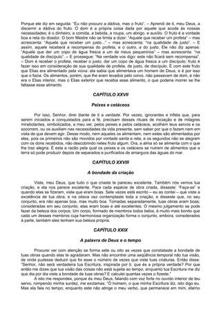 Porque ele diz em seguida: “Eu não procuro a dádiva, mas o fruto”. – Aprendi de ti, meu Deus, a
discernir a dádiva do fruto. O dom é a própria coisa dada por aquele que acode às nossas
necessidades; é o dinheiro, a comida, a bebida, a roupa, um abrigo, e auxílio. O fruto é a vontade
boa e reta do doador. O bom Mestre não se limita a dizer: “Aquele que receber um profeta” – mas
acrescenta: “Aquele que receber um justo...” – mas acrescenta: “na qualidade de justo”. – E
assim, aquele receberá a recompensa do profeta, e o outro, a do justo. Ele não diz apenas:
“Aquele que der um copo de água fresca a um de meus pequeninos” – mas acrescenta: “na
qualidade de discípulo”. – E prossegue: “Na verdade vos digo: este não ficará sem recompensa”.
– Dom é receber o profeta, receber o justo, dar um copo de água fresca a um discípulo; fruto é
fazer isso em consideração de sua qualidade de profeta, de justo, de discípulo. É com este fruto
que Elias era alimentado pela viúva: ela sabia que alimentava um homem de Deus, e é por isso
que o fazia. Os alimentos, porém, que lhe eram levados pelo corvo, não passavam de dom, e não
era o Elias interior, mas o Elias exterior que recebia esse alimento, o que poderia morrer se lhe
faltasse esse alimento.

                                       CAPÍTULO XXVII

                                      Peixes e cetáceos

        Por isso, Senhor, direi diante de ti a verdade. Por vezes, ignorantes e infiéis que, para
serem iniciados e conquistados para a fé, precisam desses rituais de iniciação e de milagres
mirabolantes, simbolizados, a meu ver, pelos peixes e pelos cetáceos, acolhem teus servos e os
socorrem, ou os auxiliam nas necessidades da vida presente, sem saber por que o fazem nem em
vista de que devem agir. Desse modo, nem aqueles os alimentam, nem estes são alimentados por
eles, pois os primeiros não são movidos por vontade santa e reta, e os segundos não se alegram
com os dons recebidos, não descobrindo neles fruto algum. Ora, a alma só se alimenta com o que
lhe traz alegria. É esta a razão pela qual os peixes e os cetáceos se nutrem de alimentos que a
terra só pode produzir depois de separados e purificados de amargura das águas do mar.

                                      CAPÍTULO XXVIII

                                    A bondade da criação

       Viste, meu Deus, que tudo o que criaste te pareceu excelente. Também nós vemos tua
criação, e ela nos parece excelente. Para cada espécie de obra criada, disseste: “Faça-se” e
quando elas se fizeram, viste que eram boas. Sete vezes está escrito – eu as contei – que viste a
excelência de tua obra; e na oitava vez contemplaste toda a criação, e disseste que, no seu
conjunto, era não apenas boa, mas muito boa. Tomadas separadamente, tuas obras eram boas;
consideradas em seu conjunto, elas eram boas e até excelentes. O mesmo julgamento se pode
fazer da beleza dos corpos. Um corpo, formado de membros todos belos, é muito mais bonito que
cada um desses membros cuja harmoniosa organização forma o conjunto, embora, considerados
à parte, também eles tenham sua beleza própria.

                                       CAPÍTULO XXIX

                                A palavra de Deus e o tempo

        Procurei ver com atenção se forma sete ou oito as vezes que constataste a bondade de
tuas obras quando elas te agradaram. Mas não encontrei uma seqüência temporal não tua visão,
de onde pudesse deduzir que foi esse o número de vezes que viste tuas criaturas. Então disse:
“Senhor, não será verdadeira tua Escritura, inspirada por ti, que és a própria verdade? Por que
então me dizes que tua visão das coisas não está sujeita ao tempo, enquanto tua Escritura me diz
que dia por dia viste a bondade de tuas obras? E calculei quantas vezes o fizeste.”
        A isto me respondes, porque és meu Deus, falando com voz forte no ouvido interior de teu
servo, rompendo minha surdez, me exclamas: “Ó homem, o que minha Escritura diz, isto digo eu.
Mas ela fala no tempo, enquanto este não atinge o meu verbo, que permanece em mim, eterno
 