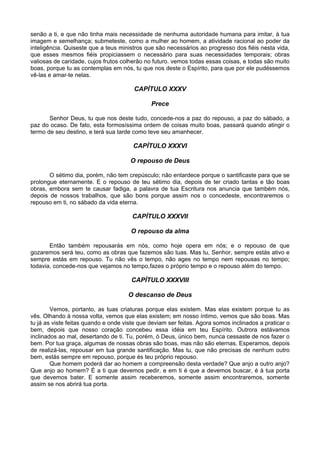 senão a ti, e que não tinha mais necessidade de nenhuma autoridade humana para imitar, à tua
imagem e semelhança; submeteste, como a mulher ao homem, a atividade racional ao poder da
inteligência. Quiseste que a teus ministros que são necessários ao progresso dos fiéis nesta vida,
que esses mesmos fiéis propiciassem o necessário para suas necessidades temporais; obras
valiosas de caridade, cujos frutos colherão no futuro. vemos todas essas coisas, e todas são muito
boas, porque tu as contemplas em nós, tu que nos deste o Espírito, para que por ele pudéssemos
vê-las e amar-te nelas.

                                       CAPÍTULO XXXV

                                              Prece

       Senhor Deus, tu que nos deste tudo, concede-nos a paz do repouso, a paz do sábado, a
paz do ocaso. De fato, esta formosíssima ordem de coisas muito boas, passará quando atingir o
termo de seu destino, e terá sua tarde como teve seu amanhecer.

                                       CAPÍTULO XXXVI

                                      O repouso de Deus

       O sétimo dia, porém, não tem crepúsculo; não entardece porque o santificaste para que se
prolongue eternamente. E o repouso de teu sétimo dia, depois de ter criado tantas e tão boas
obras, embora sem te causar fadiga, a palavra de tua Escritura nos anuncia que também nós,
depois de nossos trabalhos, que são bons porque assim nos o concedeste, encontraremos o
repouso em ti, no sábado da vida eterna.

                                       CAPÍTULO XXXVII

                                      O repouso da alma

       Então também repousarás em nós, como hoje opera em nós; e o repouso de que
gozaremos será teu, como as obras que fazemos são tuas. Mas tu, Senhor, sempre estás ativo e
sempre estás em repouso. Tu não vês o tempo, não ages no tempo nem repousas no tempo;
todavia, concede-nos que vejamos no tempo,fazes o próprio tempo e o repouso além do tempo.

                                      CAPÍTULO XXXVIII

                                     O descanso de Deus

        Vemos, portanto, as tuas criaturas porque elas existem. Mas elas existem porque tu as
vês. Olhando à nossa volta, vemos que elas existem; em nosso íntimo, vemos que são boas. Mas
tu já as viste feitas quando e onde viste que deviam ser feitas. Agora somos inclinados a praticar o
bem, depois que nosso coração concebeu essa idéia em teu Espírito. Outrora estávamos
inclinados ao mal, desertando de ti. Tu, porém, ó Deus, único bem, nunca cessaste de nos fazer o
bem. Por tua graça, algumas de nossas obras são boas, mas não são eternas. Esperamos, depois
de realizá-las, repousar em tua grande santificação. Mas tu, que não precisas de nenhum outro
bem, estás sempre em repouso, porque és teu próprio repouso.
        Que homem poderá dar ao homem a compreensão desta verdade? Que anjo a outro anjo?
Que anjo ao homem? É a ti que devemos pedir, e em ti é que a devemos buscar, é à tua porta
que devemos bater. E somente assim receberemos, somente assim encontraremos, somente
assim se nos abrirá tua porta.
 