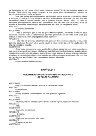 de Deus habita em vós”, e que “Cristo habita no homem interior?” E não atentaste nas palavras do
Profeta: “Falai dentro dos vossos corações, e nos vossos leitos arrependei-vos; oferecei os
sacrifícios da justiça e confiai no Senhor”?
        Onde crês que se possam oferecer os sacrifícios da justiça, a não ser no templo da mente
e no íntimo do coração? Onde se fizer o sacrifício, aí também se há de orar. Por isso, não são
necessárias palavras quando oramos, isto é, palavras soantes, exceto, talvez, no caso do
sacerdote que exprime em palavras seu pensamento, mas não para que Deus ouça, e sim os
homens e, envolvidos na recordação, sejam elevados até Deus. Ou não pensas assim?
ADEODATO
        – Concordo plenamente.
AGOSTINHO
        – Não te preocupas pois o fato de que o Mestre supremo, ensinando a orar aos seus
discípulos, ensinou certas e determinadas palavras, parecendo não ter feito outra coisa que
ensinar as palavras a serem empregadas quando rezamos?
ADEODATO
        – Isso não me preocupa absolutamente, pois não lhes ensinou palavras; e sim, pelas
palavras, aquilo que deveriam saber quanto a quem e o que haviam de pedir na oração, como foi
dito, no segredo do coração.
AGOSTINHO
        – Entendeste corretamente: creio que também notaste, apesar de nem todos concordarem
que, mesmo sem emitir som algum, nós falamos quando interiormente articulamos as palavras em
nossa mente; assim, com as palavras que emitimos, o que fazemos é apenas chamar a atenção;
entretanto, a memória das coisas, à qual as palavras estão associadas, provoca-as e faz com que
venham à mente as próprias coisas, das quais as palavras são sinais.
ADEODATO
        – Compreendo e concordo contigo.



                                        CAPÍTULO II

                 O HOMEM MOSTRA O SIGNIFICADO DAS PALAVRAS
                            SÓ PELAS PALAVRAS


AGOSTINHO
     – Nós concordamos, portanto, em que as palavras são sinais.
ADEODATO
     – Concordamos.
AGOSTINHO
     – Então, podemos chamar assim a um sinal que nada signifique?
ADEODATO
     – Não.
AGOSTINHO
     – Quantas palavras há neste verso: “Si nihil ex tanta superis placet urbe relinqui”?
ADEODATO
     – Oito.
AGOSTINHO
     – Logo, oito são os sinais.
ADEODATO
      – É mesmo.
AGOSTINHO
     – Creio que compreendes este verso.
ADEODATO
     – Parece-me que sim.
AGOSTINHO
 