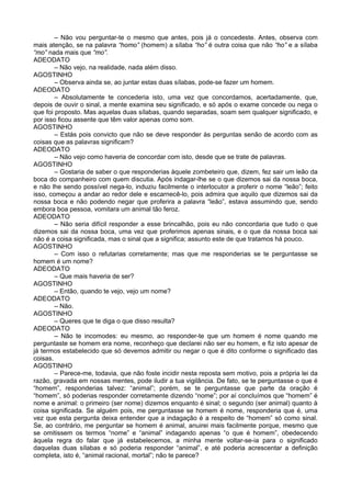 – Não vou perguntar-te o mesmo que antes, pois já o concedeste. Antes, observa com
mais atenção, se na palavra “homo” (homem) a sílaba “ho” é outra coisa que não “ho” e a sílaba
“mo” nada mais que “mo”.
ADEODATO
        – Não vejo, na realidade, nada além disso.
AGOSTINHO
        – Observa ainda se, ao juntar estas duas sílabas, pode-se fazer um homem.
ADEODATO
        – Absolutamente te concederia isto, uma vez que concordamos, acertadamente, que,
depois de ouvir o sinal, a mente examina seu significado, e só após o exame concede ou nega o
que foi proposto. Mas aquelas duas sílabas, quando separadas, soam sem qualquer significado, e
por isso ficou assente que têm valor apenas como som.
AGOSTINHO
        – Estás pois convicto que não se deve responder às perguntas senão de acordo com as
coisas que as palavras significam?
ADEODATO
        – Não vejo como haveria de concordar com isto, desde que se trate de palavras.
AGOSTINHO
        – Gostaria de saber o que responderias àquele zombeteiro que, dizem, fez sair um leão da
boca do companheiro com quem discutia. Após indagar-lhe se o que dizemos sai da nossa boca,
e não lhe sendo possível nega-lo, induziu facilmente o interlocutor a proferir o nome “leão”; feito
isso, começou a andar ao redor dele e escarnecê-lo, pois admira que aquilo que dizemos sai da
nossa boca e não podendo negar que proferira a palavra “leão”, estava assumindo que, sendo
embora boa pessoa, vomitara um animal tão feroz.
ADEODATO
        – Não seria difícil responder a esse brincalhão, pois eu não concordaria que tudo o que
dizemos sai da nossa boca, uma vez que proferimos apenas sinais, e o que da nossa boca sai
não é a coisa significada, mas o sinal que a significa; assunto este de que tratamos há pouco.
AGOSTINHO
        – Com isso o refutarias corretamente; mas que me responderias se te perguntasse se
homem é um nome?
ADEODATO
        – Que mais haveria de ser?
AGOSTINHO
        – Então, quando te vejo, vejo um nome?
ADEODATO
        – Não.
AGOSTINHO
        – Queres que te diga o que disso resulta?
ADEODATO
        – Não te incomodes: eu mesmo, ao responder-te que um homem é nome quando me
perguntaste se homem era nome, reconheço que declarei não ser eu homem, e fiz isto apesar de
já termos estabelecido que só devemos admitir ou negar o que é dito conforme o significado das
coisas.
AGOSTINHO
        – Parece-me, todavia, que não foste incidir nesta reposta sem motivo, pois a própria lei da
razão, gravada em nossas mentes, pode iludir a tua vigilância. De fato, se te perguntasse o que é
“homem”, responderias talvez: “animal”; porém, se te perguntasse que parte da oração é
“homem”, só poderias responder corretamente dizendo “nome”; por aí concluímos que “homem” é
nome e animal: o primeiro (ser nome) dizemos enquanto é sinal; o segundo (ser animal) quanto à
coisa significada. Se alguém pois, me perguntasse se homem é nome, responderia que é, uma
vez que esta pergunta deixa entender que a indagação é a respeito de “homem” só como sinal.
Se, ao contrário, me perguntar se homem é animal, anuirei mais facilmente porque, mesmo que
se omitissem os termos “nome” e “animal” indagando apenas “o que é homem”, obedecendo
àquela regra do falar que já estabelecemos, a minha mente voltar-se-ia para o significado
daquelas duas sílabas e só poderia responder “animal”, e até poderia acrescentar a definição
completa, isto é, “animal racional, mortal”; não te parece?
 