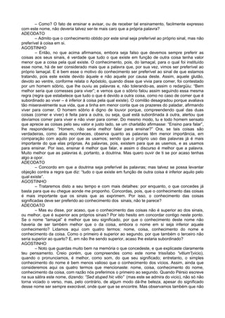 – Como? O fato de ensinar e avisar, ou de receber tal ensinamento, facilmente expresso
com este nome, não deveria talvez ser-te mais caro que a própria palavra?
ADEODATO
        – Admito que o conhecimento obtido por este sinal seja preferível ao próprio sinal, mas não
preferível à coisa em si.
AGOSTINHO
        – Então, no que acima afirmamos, embora seja falso que devemos sempre preferir as
coisas aos seus sinais, é verdade que tudo o que existe em função de outra coisa tenha valor
menor que a coisa pela qual existe. O conhecimento, pois, do lamaçal, para o qual foi instituído
esse nome, há de ser considerado mais que a palavra que, por sua vez, vimos ser preferível ao
próprio lamaçal. E é bem esse o motivo do conhecimento ser preferível ao sinal de que estamos
tratando, pois este existe devido àquele e não aquele por causa deste. Assim, aquele glutão,
devoto ao ventre, conforme relata o Apóstolo, quando disse que vivia para comer, foi contestado
por um homem sóbrio, que lhe ouviu as palavras e, não tolerando-as, assim o redargüiu: “Bem
melhor seria que comesses para viver”; e vemos que o sóbrio falou assim seguindo essa mesma
regra (regra que estabelece que tudo o que é devido a outra coisa, como no caso de comer que é
subordinado ao viver – é inferior à coisa pela qual existe). O comilão desagradou porque avaliava
tão miseravelmente sua vida, que a tinha em menor conta que os prazeres do paladar, afirmando
viver para comer. O homem sóbrio é digno de louvor porque, compreendendo qual das duas
coisas (comer e viver) é feita para a outra, ou seja, qual está subordinada à outra, alertou que
devíamos comer para viver e não viver para comer. Do mesmo modo, tu e todo homem sensato
que aprecie as coisas pelo seu valor e justo lado, se um charlatão afirmasse: “Ensino para falar”,
lhe responderias: “Homem, não seria melhor falar para ensinar?” Ora, se tais coisas são
verdadeiras, como alias reconheces, observa quanto as palavras têm menor importância, em
comparação com aquilo por que as usamos; sendo que o próprio uso das palavras já é mais
importante do que elas próprias. As palavras, pois, existem para que as usemos, e as usamos
para ensinar. Por isso, ensinar é melhor que falar, e assim o discurso é melhor que a palavra.
Muito melhor que as palavras é, portanto, a doutrina. Mas quero ouvir de ti se por acaso tenhas
algo a opor.
ADEODATO
        – Concordo em que a doutrina seja preferível às palavras; mas talvez se possa levantar
objeção contra a regra que diz: “tudo o que existe em função de outra coisa é inferior aquilo pelo
qual existe”.
AGOSTINHO
        – Trataremos disto a seu tempo e com mais detalhes: por enquanto, o que concedes já
basta para que eu chegue aonde me proponho. Concordas, pois, que o conhecimento das coisas
é mais importante que os sinais que as exprimem. Por isso, o conhecimento das coisas
significadas deve ser preferido ao conhecimento dos sinais, não te parece?
ADEODATO
        – Mas eu disse, por acaso, que o conhecimento das coisas não é superior ao dos sinais,
ou melhor, que é superior aos próprios sinais? Por isto hesito em concordar contigo neste ponto.
Se o nome “lamaçal” é melhor que seu significado, por que o conhecimento deste nome não
haveria de ser também melhor que o da coisa, embora o nome em si seja inferior aquele
conhecimento? Lidamos aqui com quatro termos: nome, coisa, conhecimento do nome e
conhecimento da coisa. Como o primeiro é superior ao segundo, por que também o terceiro não
seria superior ao quarto? E, em não lhe sendo superior, acaso lhe estaria subordinado?
AGOSTINHO
        – Noto que guardas muito bem na memória o que concedeste, e que explicaste claramente
teu pensamento. Creio porém, que compreendes como este nome trissílabo “vitium”(vicio),
quando o pronunciamos, é melhor, como som, do que seu significado; entretanto, o simples
conhecimento do nome é bem menos valioso que o conhecimento dos vícios. Assim, ainda que
consideremos aqui os quatro termos que mencionaste: nome, coisa, conhecimento do nome,
conhecimento da coisa, com razão nós preferimos o primeiro ao segundo. Quando Pérsio escreve
na sua sátira este nome, dizendo: “Sed stuped hic vitio” (mas este se admira do vicio), não só não
torna viciado o verso, mas, pelo contrário, de algum modo dá-lhe beleza, apesar do significado
desse nome ser sempre execrável, onde quer que se encontre. Mas observamos também que não
 