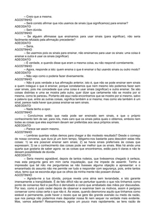 – Creio que a mesma.
AGOSTINHO
        – Será correto afirmar que nós usamos de sinais (que significamos) para ensinar?
ADEODATO
        – Sem dúvida.
AGOSTINHO
        – Se alguém afirmasse que ensinamos para usar sinais (para significar), não seria
facilmente refutado pela afirmação precedente?
ADEODATO
        – Seria.
AGOSTINHO
        – Se usarmos pois os sinais para ensinar, não ensinamos para usar os sinais: uma coisa é
ensinar e outra é usar os sinais (significar)
ADEODATO
        – É verdade, e quando disse que eram a mesma coisa, eu não respondi corretamente.
AGOSTINHO
        – Agora, responde a isto: quem ensina o que é ensinar o faz usando sinais ou outro modo?
ADEODATO
        – Não vejo como o poderia fazer diversamente.
AGOSTINHO
        – Não é pois verdade a tua afirmação anterior, isto é, que não se pode ensinar sem sinais
a quem indague o que é ensinar, porque constatamos que nem mesmo isto podemos fazer sem
usar sinais, pois me concedeste que uma coisa é usar sinais (significar) e outra ensinar. Se são
coisas distintas e uma se mostra pela outra, quer dizer que certamente não se mostra por si
mesma, como te pareceu. Portanto até aqui nada encontramos que se mostre por si mesmo, salvo
a palavra que, entre as outras coisas, significa também a si mesma; mas como ela também é um
sinal, parece nada haver que possa ensinar-se sem sinais.
ADEODATO
        – Nada tenho a opor.
AGOSTINHO
        – Concluímos então que nada pode ser ensinado sem sinais, e que o próprio
conhecimento tem de ser, para nós, mais caro que os sinais pelos quais o obtemos, embora nem
todas as coisas que eles exprimem devam ser preferidas aos seus próprios sinais.
ADEODATO
        – Parece ser assim mesmo.
AGOSTINHO
        – Lembras quantas voltas demos para chegar a tão modesto resultado? Desde o começo
de nossa conversa, que dura já um bom tempo, fatigamo-nos bastante para descobrir estas três
coisas: 1) se era possível ensinar sem sinais; 2) se havia sinais preferíveis às coisas que
expressam; 3) se o conhecimento das coisas pode ser melhor que os sinais. Mas há ainda uma
quarta que gostaria de saber agora: se as coisas que encontramos, estão para ti claras e não te
deixam possibilidade de dúvida.
ADEODATO
        – Seria mesmo agradável, depois de tantos rodeios, que tivéssemos chegado à certeza,
mas esta pergunta gera em mim certa inquietação, que me impede de assentir. Tenho a
impressão que tal não me perguntarias se não tivesses alguma objeção a apresentar: e o
emaranhado do assunto não me permite ver tudo e responder com segurança, pois, entre tantos
véus, temo que se esconda algo que os olhos da minha mente não possam divisar.
AGOSTINHO
        – Agrada-me a tua dúvida, porque revela uma alma sem leviandade, e isto garante
imensamente a tranqüilidade. É de fato difícil não se perturbar quando o que nós tínhamos como
ponto de consenso fácil e pacífico é derrubado e como que arrebatado das mãos por discussões.
Por isso, como é justo ceder depois de observar e examinar bem os motivos, assim é perigoso
conservar como coisa certa o que não é. Às vezes, quando desmorona aquilo que tínhamos como
estável e permanente, pode haver o receio que se gere tão grande aversão ou medo da razão,
que nos pareça não podermos mais depositar nossa fé nem sequer na verdade mais evidente.
Mas, vamos adiante? Reexaminemos, agora um pouco mais rapidamente, se tens razão de
 