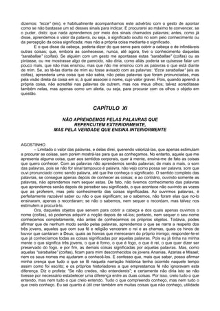 dizemos: “ecce” (eis), e habitualmente acompanhamos este advérbio com o gesto de apontar
como se não bastasse um só desses sinais para indicar. E procurarei ao máximo te convencer, se
o puder, disto: que nada aprendemos por meio dos sinais chamados palavras; antes, como já
disse, aprendemos o valor da palavra, ou seja, o significado oculto no som pelo conhecimento ou
da percepção da coisa significada; mas não a própria coisa mediante o significado.
        E o que disse da cabeça, poderia dizer do que serve para cobrir a cabeça e de infindáveis
outras coisas; que, embora as conhecesse, nunca, até agora, tive o conhecimento daquelas
“saraballae” (coifas). Se alguém com um gesto me apontasse estas “saraballae” (coifas) ou as
pintasse, ou me mostrasse algo de parecido, não diria, como aliás poderia se quisesse falar um
pouco mais, que não mas ensinou, mas que não me ensinou com as palavras o que está diante
de mim. Se, ao tê-las diante de mim eu fosse avisado com as palavras: “Ecce saraballae” (eis as
coifas), aprenderia uma coisa que não sabia, não pelas palavras que foram pronunciadas, mas
pela visão direta da coisa em si, à qual associei o nome, cujo valor gravei. Pois, quando aprendi a
própria coisa, não acreditei nas palavras de outrem, mas nos meus olhos; talvez acreditasse
também nelas, mas apenas como um alerta, ou seja, para procurar com os olhos o objeto em
questão.


                                       CAPÍTULO XI

                     NÃO APRENDEMOS PELAS PALAVRAS QUE
                         REPERCUTEM EXTERIORMENTE,
                  MAS PELA VERDADE QUE ENSINA INTERIORMENTE


AGOSTINHO
        – Limitado o valor das palavras, e delas direi, querendo valorizá-las, que apenas estimulam
a procurar as coisas, sem porém mostrá-las para que as conheçamos. No entanto, aquele que me
apresenta alguma coisa, quer aos sentidos corporais, quer à mente, ensina-me de fato as coisas
que quero conhecer. Com as palavras não aprendemos senão palavras; de mais a mais, o som
das palavras, pois se não for sinal tampouco é palavra, não vejo como possa ser palavra, som que
ouvi pronunciado como sendo palavra, até que lhe conheça o significado. O sentido completo das
palavras, se consegue apenas depois de conhecer as coisas; e ao contrário, ouvindo somente as
palavras, não aprendemos nem sequer estas. De fato, não tivemos conhecimento das palavras
que aprendemos senão depois de perceber seu significado, o que acontece não ouvindo as vozes
que as proferem, mas pelo conhecimento das coisas significadas. Ao ouvirmos palavras, é
perfeitamente razoável saber ou não o que significam; se o sabemos, não foram elas que no-lo
ensinaram, apenas o recordaram; se não o sabemos, nem sequer o recordam, mas talvez nos
estimulem a procurá-lo.
        Ora, daqueles objetos que servem para cobrir a cabeça e dos quais apenas ouvimos o
nome (coifas), só podemos adquirir a noção depois de vê-los; portanto, nem sequer o seu nome
conhecemos completamente, não antes de conhecermos os próprios objetos. Todavia, podes
afirmar que de nenhum modo senão pelas palavras, aprendemos o que se narra a respeito dos
três jovens, aqueles que com sua fé e religião venceram o rei e as chamas, quais os hinos de
louvor que cantaram a Deus; quais as honras que mereceram do próprio inimigo; responder-te-ei
que já conhecíamos todas as coisas significadas por aquelas palavras. Pois eu já tinha na minha
mente o que significa três jovens, o que é forno, o que é fogo, o que é rei, o que quer dizer ser
preservado do fogo, e por fim, as demais coisas significadas por aquelas palavras. Mas, como
aquelas “saraballae” (coifas), ficam para mim desconhecidos os jovens Ananias, Azarias e Misael;
nem os seus nomes me ajudaram a conhecê-los. E confesso que, mais que saber, posso afirmar
minha crença que tudo o que se lê naquela narração histórica tenha ocorrido naquele tempo
assim como foi escrito; e os próprios historiadores a que emprestamos fé não ignoravam esta
diferença. Diz o profeta: “Se não credes, não entendereis”; e certamente não diria isto se não
tivesse por necessário estabelecer uma diferença entre as duas coisas. Por isso, creio tudo o que
entendo, mas nem tudo o que creio entendo. Tudo o que compreendo conheço, mas nem tudo o
que creio conheço. Eu sei quanto é útil crer também em muitas coisas que não conheço, utilidade
 