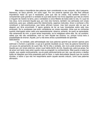 Mas sobre a importância das palavras, bem considerada no seu conjunto, não é pequena,
falaremos, se Deus permitir, em outro lugar. Por ora avisei-te apenas que não lhes atribuas
importância maior do que é necessário, para que não se creias, mas também comece a
compreender quão grande é a verdade do que está escrito nos livros sagrados que não se chame
a ninguém de mestre na terra, pois o verdadeiro e único Mestre de todos está no céu. E o que há
nos céus, no-lo ensinará Aquele que, por meio dos homens, também nos admoesta com sinais
exteriores, para que, voltados para Ele interiormente, sejamos instruídos. Amar e conhecer a Ele
constituem a bem-aventurança, que todos afirmam buscar, mas bem poucos são os que se
alegram por tê-la encontrado. E agora gostaria de ter as tuas impressões sobre este meu
arrazoado. Se tu soubesses que eram verdadeiras as coisas expostas, dirias que as conhecias
quando interrogado sobre cada uma separadamente; observa, portanto, de quem as aprendeste;
não certamente de mim, a quem terias respondido, se te indagasse sobre elas. Se, ao contrário,
sabes que não são verdadeiras, nem eu nem Aquele tas ensinou: eu, porque nunca teria a
possibilidade de ensinar; Aquele, por tu não teres ainda a possibilidade de aprender.
ADEODATO
        – Eu, na verdade, pela admoestação das tuas palavras aprendi que servem apenas para
estimular o homem a aprender, e que já é grande resultado se por meio da palavra transmite-se
um pouco do pensamento de quem fala. Se foi dita a verdade, isto no-lo pode ensinar somente
Aquele que, por sinais externos, avisa o que habita dentro de nós; Aquele que, pela sua graça, hei
de amar com tanto mais ardor quanto mais eu progredir no conhecimento. Mas quanto a essa tua
oração, que usaste continuamente, sou-te grato particularmente por isto: que ela previu e desfez
todas as objeções que tinha preparado para te fazer, e nada descuidaste daquilo que me suscita
dúvidas, e sobre o que não me responderia assim aquele secreto oráculo, como tuas palavras
afirmaram.
 