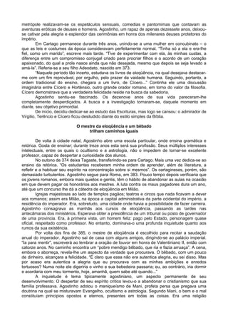 metrópole realizavam-se os espetáculos sensuais, comedias e pantomimas que contavam as
aventuras eróticas de deuses e homens. Agostinho, um rapaz de apenas dezessete anos, deixou-
se cativar pela alegria e esplendor das cerimônias em honra dos milenares deuses protetores do
império.
         Em Cartago permanece durante três anos, unindo-se a uma mulher em concubinato – o
que as leis e costumes da época consideravam perfeitamente normal. “Tinha só a ela e era-lhe
fiel, como um marido”, escreve mais tarde. “Tive de experimentar com ela, às minhas custas, a
diferença entre um compromisso conjugal criado para procriar filhos e o acordo de um coração
apaixonado, do qual a prole nasce ainda que não desejada, mesmo que depois se seja levado a
amá-la”. Referia-se a seu filho Adeodato, nascido em 373.
         “Naquele período tão incerto, estudava os livros de eloqüência, na qual desejava destacar-
me com um fim reprovável, por orgulho, pelo prazer da vaidade humana. Seguindo, portanto, a
ordem tradicional do ensino, chegara a um livro, de Cícero...” Continha ele uma discussão
imaginária entre Cícero e Hortênsio, outro grande orador romano, em torno do valor da filosofia.
Cícero demonstrava que a verdadeira felicidade reside na busca da sabedoria.
         Agostinho sentiu-se fascinado. Os dezenove anos de sua vida pareceram-lhe
completamente desperdiçados. A busca e a investigação tornaram-se, daquele momento em
diante, seu objetivo primordial.
         De início, decidiu dedicar-se ao estudo das Escrituras, mas logo se cansou: o admirador de
Virgilio, Terêncio e Cícero ficou desiludido diante do estilo simples da Bíblia.

                             O mestre da eloqüência e um bêbado
                                  trilham caminhos iguais

         De volta à cidade natal, Agostinho abre uma escola particular, onde ensina gramática e
retórica. Gosta de ensinar; durante treze anos esta será sua profissão. Seus múltiplos interesses
intelectuais, entre os quais o ocultismo e a astrologia, não o impedem de tornar-se excelente
professor, capaz de despertar a curiosidade dos alunos.
         No outono de 374 deixa Tagaste, transferindo-se para Cartago. Mais uma vez dedica-se ao
ensino da retórica. “Os estudantes receberam minha ordem de aprender, além de literatura, a
refletir e a habituar seu espírito na concentração sobre si mesmos”. Os cartagineses, porém, são
demasiado turbulentos. Agostinho segue para Roma, em 383. Pouco tempo depois verificaria que
os jovens romanos, embora mais quietos e gentis, têm o hábito de abandonar as aulas na ocasião
em que devem pagar os honorários aos mestres. A luta contra os maus pagadores dura um ano,
até que um concurso lhe dá a cátedra de eloqüência em Milão.
         Igrejas majestosas ao lado de templos pagãos; teatros e circos que nada ficavam a dever
aos romanos; assim era Milão, na época a capital administrativa da parte ocidental do império, a
residência do imperador. Era, sobretudo, uma cidade onde havia a possibilidade de fazer carreira.
Agostinho consagrava as manhãs aos cursos de eloqüência, passando as tardes nas
antecâmaras dos ministérios. Esperava obter a presidência de um tribunal ou posto de governador
de uma província. Era, à primeira vista, um homem feliz: pago pelo Estado, personagem quase
oficial, respeitado como professor. No entanto, dominava-o uma profunda inquietude quanto aos
rumos da sua existência.
         Por volta dos fins de 385, o mestre de eloqüência é escolhido para recitar a saudação
anual do imperador. Agostinho sai de casa com alguns amigos, dirigindo-se ao palácio imperial.
“Ia para mentir”, escreverá ao lembrar a oração de louvor em honra de Valentiniano II, então com
catorze anos. No caminho encontra um “pobre mendigo bêbado, que ria e fazia arruaça”. A cena,
embora o aborreça, revela-lhe um aspecto da verdade que procurava. O bêbado, com um pouco
de dinheiro, alcançara a felicidade. “È claro que essa não era autentica alegria, eu sei disso. Mas
por acaso era autentica a alegria que eu procurava com as minhas ambições e enredos
tortuosos? Numa noite ele digeriria o vinho e sua bebedeira passaria; eu, ao contrário, iria dormir
e acordaria com meu tormento, hoje, amanhã, quem sabe até quando...”
         A inquietude é tema tipicamente agostiniano, um aspecto permanente de seu
desenvolvimento. O despertar de seu espírito crítico levou-o a abandonar o cristianismo que sua
família professava. Agostinho adotou o maniqueísmo de Mani, profeta persa que pregava uma
doutrina na qual se misturavam Evangelho, ocultismo e astrologia. Segundo Mani, o bem e o mal
constituíam princípios opostos e eternos, presentes em todas as coisas. Era uma religião
 
