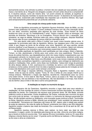 teoricamente severa, mas cômoda na prática: o homem não era culpado por seus pecados, pois já
trazia o mal dentro de si. Ninguém era obrigado a aceitar a fé sem antes discuti-la e compreendê-
la. A doutrina seduziu, como ele mesmo diria: “um jovem amante da verdade, já orgulhoso e
loquaz devido às disputas mantidas na escola dos homens doutos”. O abandono do maniqueísmo
viria mais tarde, ocasionado pela insatisfação das respostas que a doutrina oferecia. Seu lugar
seria temporariamente preenchido por um profundo ceticismo.

                        Uma canção de criança pode mudar uma vida

         Entre os dignitários procurados por Agostinho figurava Ambrósio, bispo de Milão, um dos
homens mais poderosos do império. O jovem professor buscava com ele uma colocação oficial.
Em vez disso, encontrou respostas para algumas de suas dúvidas. “Esse homem de Deus
acolheu-me como um pai. Eu imediatamente o amei’. Passa a assistir, todos os domingos, aos
sermões de Ambrósio. Recomeça a ler os Evangelhos. Procura discutir com o sacerdote, que,
entretanto, se nega ao debate. Ambrósio sabe que, para o antigo maniqueu, disputas filosóficas
têm menos valor do que a aceitação da crença cristã por intermédio da fé.
         Por esta época volta para a África a mulher com quem vivera durante catorze anos. A
separação foi provocada pela mãe de Agostinho, Mônica, que desejava para o filho uma união
cristã, e que chegou ao ponto de lhe arranjar uma noiva. Agostinho, em seus escritos, jamais
procurou justificar a sua fraqueza e o excesso de zelo materno. Ao contrário, falará com remorso
de sua união ilegítima e da concubina cujo nome jamais ousará dizer em suas Confissões.
         As dúvidas espirituais de Agostinho eram partilhadas por dois amigos, Alípio e Nebrídio.
Tinham, os três, abandonado a família para viver juntos uma nova experiência. “Éramos três
bocas de pobres famintos, que desabafávamos entre nós nossa miséria e esperávamos que nos
outorgassem alimento no momento justo”. Ao lado de seus companheiros, decidiram juntar seus
bens e dedicar-se à filosofia. Mas havia uma dificuldade: como suas noivas e esposas acolheriam
o projeto? Alípio aconselhava Agostinho a permanecer solteiro, para entregar-se totalmente aos
estudos e meditações. Este, porém, como disse nas Confissões, “estava bem longe da grandeza
de alma desses sábios. A mim, acariciava-me a morbidez da carne e com mortífera suavidade
arrastava a minha cadeia, temendo livrar-me dela e rejeitando essas palavras de incitação ao bem
e essa mão libertadora como quem sente remexer uma ferida”.
         Em 386 chega à resposta definitiva. Enquanto Alípio e Agostinho meditam, uma voz
infantil, vinda da casa da vizinha, repetia: “Toma, lê”. Era o refrão de uma canção infantil que a
criança entoava. “Refreando o ímpeto das lágrimas, levantei-me, interpretando essa voz como
uma ordem divina’. O livro está lá: São Paulo. Toma-o, abre-o ao acaso e lê: “Não nas orgias e
nas bebedeiras, não nos deslizes e nas impudências, não nas discórdias e na inveja, mas revesti-
vos do Senhor Jesus Cristo e não deis à carne concupiscências”.

                         A meditação se inspira no murmúrio da água

        Na pequena vila de Cassiciaco, Agostinho encontra o lugar ideal para seus estudos e
meditações. As frias manhãs de outono e inverno transcorrem durante discussões. As noites são
dedicadas ás preces. Em Cassiciaco ele escreve suas primeiras obras: De Vita Beata, acirrada
polêmica contra os descrentes; Contra Acadêmicos; De Ordine, motivada pelo murmúrio da água
que corria junto às termas – um estudo sobre a ordem e a harmonia da natureza governada por
Deus. Ali são também escritos os Solilóquios, uma invocação quase contínua a Deus. Terminadas
as férias, Agostinho escreve a Milão, dizendo que arranjassem “outro vendedor de palavras para
os estudantes”. Permanece em Cassiciaco até março de 387. depois volta à cidade para assistir
às aulas de catecismo. Na noite de vigília da Páscoa, juntamente com Alípio e seu filho Adeodato,
Agostinho recebe o batismo das mãos de Ambrósio. Era o amanhecer de 25 de abril de 387, dia
da Ressurreição.
        Agostinho resolveu retornar à África, para realizar, na terra natal, seu ideal de vida
monástica. A viagem, porém, foi retardada pela doença de sua mãe, vítima de uma febre maligna,
que a levaria à morte em poucos dias. “Com apenas 56 anos incompletos, tendo eu 33, essa alma
religiosa e devota libertou-se do corpo”. O grande sonho de Mônica se realizara: o filho entregara-
se de corpo e alma ao cristianismo.
 