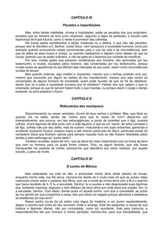 CAPÍTULO IX

                                   Pecados e imperfeições

         Mas, entre tantas maldades, crimes e iniqüidades, estão os pecados dos que progridem,
pecados que os homens de bom juízo vituperam, segundo a regra da perfeição, e louvam pela
esperança de frutos futuros, como o verde é promissor das colheitas.
         Há outras ações semelhantes a ações maldosas ou a delitos, e que não são pecados,
porque nem te ofendem a ti, Senhor, nosso Deus, nem tampouco à sociedade humana; como por
exemplo quando procuramos coisas convenientes para o uso da vida e às circunstâncias, sem
que se saiba se essa busca é cobiça, ou quando castigamos a alguém como desejo de que se
corrija, fazendo uso do poder ordinário, e não se sabe se o fazemos por vontade de mortificar.
         Por isso, muitas ações que parecem condenáveis aos homens, são aprovadas por teu
testemunho; e muitas, louvadas pelos homens, são condenadas por teu testemunho, porque
muitas vezes as aparências do ato diferem das intenções do seu autor, assim como circunstâncias
ocultas do tempo.
         Mas quando ordenas, algo insólito e imprevisto, mesmo que o tenhas proibido uma vez,
mesmo que escondas por algum as razões do teu mandamento, mesmo que seja contra as
convenções de alguns homens da sociedade, quem pode duvidar de que se há de obedecer,
sendo que só é justa a sociedade humana que te obedece? Felizes dos que sabem o que tu
ordenaste, porque os que te servem fazem tudo o que mandas, ou porque assim o exige o tempo
presente, ou para preparar o futuro.

                                         CAPÍTULO X

                                Ridicularias dos maniqueus

         Desconhecendo eu essas verdades, ria-me de teus santos e profetas. Mas, que fazia eu
quando me ria deles, senão dar motivo para que te risses de mim? deixei-me cair
insensivelmente, aos poucos, em tais extravagâncias, a ponto de acreditar que o figo, quando
colhido, chora lágrimas de leite junto com a mãe figueira, e que se um “santo” da seita comesse o
tal figo, colhido não por seu delito, mas de outrem, misturando-o em suas entranhas, gemendo e
arrotando enquanto rezava, exalaria anjos e até mesmo partículas de Deus, partículas essas do
verdadeiro Deus que ficariam cativas para sempre naquele fruto se não fossem libertadas pelos
dentes e pelo estômago do “santo eleito”!
         Também acreditei, pobre de mim, que se devia ter mais misericórdia com os frutos da terra
que com os homens para os quais foram criados. Pois, se algum faminto, que não fosse
maniqueísta me pedisse de comer, parecia-me que atendê-lo era como merecer, por aquele
bocado, a pena de morte.

                                         CAPÍTULO XI

                                     O sonho de Mônica

        Mas estendeste tua mão do alto, e arrancaste minha alma deste abismo de trevas,
enquanto minha mãe, tua fiel serva, chorava-me diante de ti muito mais do que as outras mães
costumam chorar sobre o cadáver dos filhos, pois via a morte de minha alma com a fé e o espírito
que havia recebido de ti. E tu a escutaste, Senhor, tu a ouviste e não desprezaste suas lágrimas
que, brotando copiosas, regavam o solo debaixo de seus olhos por onde fazia sua oração; sim, tu
a escutaste, Senhor. Com efeito, donde podia vir aquele sonho, com que a consolaste, ao ponto
de me admitir em sua companhia e mesa, fato que havia me negado porque aborrecia e detestava
as blasfêmias do meu erro?
        Nesse sonho viu-se de pé sobre uma régua de madeira; e um jovem resplandecente,
alegre e risonho que vinha ao seu encontro, triste e amarga. Este lhe perguntou a causa de sua
tristeza e lágrimas diárias, não por curiosidade, como sói acontecer, mas para instruí-la; e
respondendo-lhe ela que chorava a minha perdição, mandou-lhe, para sua tranqüilidade, que
 