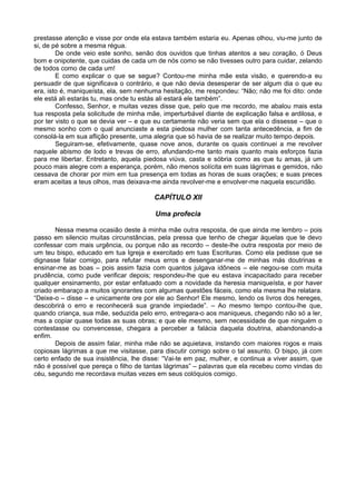 prestasse atenção e visse por onde ela estava também estaria eu. Apenas olhou, viu-me junto de
si, de pé sobre a mesma régua.
        De onde veio este sonho, senão dos ouvidos que tinhas atentos a seu coração, ó Deus
bom e onipotente, que cuidas de cada um de nós como se não tivesses outro para cuidar, zelando
de todos como de cada um!
        E como explicar o que se segue? Contou-me minha mãe esta visão, e querendo-a eu
persuadir de que significava o contrário, e que não devia desesperar de ser algum dia o que eu
era, isto é, maniqueísta, ela, sem nenhuma hesitação, me respondeu: “Não; não me foi dito: onde
ele está ali estarás tu, mas onde tu estás ali estará ele também”.
        Confesso, Senhor, e muitas vezes disse que, pelo que me recordo, me abalou mais esta
tua resposta pela solicitude de minha mãe, imperturbável diante de explicação falsa e ardilosa, e
por ter visto o que se devia ver – e que eu certamente não veria sem que ela o dissesse – que o
mesmo sonho com o qual anunciaste a esta piedosa mulher com tanta antecedência, a fim de
consolá-la em sua aflição presente, uma alegria que só havia de se realizar muito tempo depois.
        Seguiram-se, efetivamente, quase nove anos, durante os quais continuei a me revolver
naquele abismo de lodo e trevas de erro, afundando-me tanto mais quanto mais esforços fazia
para me libertar. Entretanto, aquela piedosa viúva, casta e sóbria como as que tu amas, já um
pouco mais alegre com a esperança, porém, não menos solícita em suas lágrimas e gemidos, não
cessava de chorar por mim em tua presença em todas as horas de suas orações; e suas preces
eram aceitas a teus olhos, mas deixava-me ainda revolver-me e envolver-me naquela escuridão.

                                        CAPÍTULO XII

                                        Uma profecia

       Nessa mesma ocasião deste à minha mãe outra resposta, de que ainda me lembro – pois
passo em silencio muitas circunstâncias, pela pressa que tenho de chegar àquelas que te devo
confessar com mais urgência, ou porque não as recordo – deste-lhe outra resposta por meio de
um teu bispo, educado em tua Igreja e exercitado em tuas Escrituras. Como ela pedisse que se
dignasse falar comigo, para refutar meus erros e desenganar-me de minhas más doutrinas e
ensinar-me as boas – pois assim fazia com quantos julgava idôneos – ele negou-se com muita
prudência, como pude verificar depois; respondeu-lhe que eu estava incapacitado para receber
qualquer ensinamento, por estar enfatuado com a novidade da heresia maniqueísta, e por haver
criado embaraço a muitos ignorantes com algumas questões fáceis, como ela mesma lhe relatara.
“Deixe-o – disse – e unicamente ore por ele ao Senhor! Ele mesmo, lendo os livros dos hereges,
descobrirá o erro e reconhecerá sua grande impiedade”. – Ao mesmo tempo contou-lhe que,
quando criança, sua mãe, seduzida pelo erro, entregara-o aos maniqueus, chegando não só a ler,
mas a copiar quase todas as suas obras; e que ele mesmo, sem necessidade de que ninguém o
contestasse ou convencesse, chegara a perceber a falácia daquela doutrina, abandonando-a
enfim.
       Depois de assim falar, minha mãe não se aquietava, instando com maiores rogos e mais
copiosas lágrimas a que me visitasse, para discutir comigo sobre o tal assunto. O bispo, já com
certo enfado de sua insistência, lhe disse: “Vai-te em paz, mulher, e continua a viver assim, que
não é possível que pereça o filho de tantas lágrimas” – palavras que ela recebeu como vindas do
céu, segundo me recordava muitas vezes em seus colóquios comigo.
 