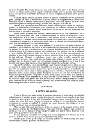 havíamos brincado. Mas nessa época não era amigo tão íntimo como o foi depois, embora
também não o fosse tanto quanto o exige a verdadeira amizade, uma vez que esta só existe entre
os que unes por meio da caridade, derramada em nossos corações pelo Espírito Santo que nos
foi dado.
        Contudo, aquela amizade, aquecida ao calor de estudos semelhantes era-me sumamente
grata. Consegui até afastá-lo da verdadeira fé, pouco profunda e arraigada em sua adolescência,
arrastando-o para as fábulas supersticiosas e prejudiciais, razão das lágrimas de minha mãe.
Esse homem já errava em espírito comigo, e minha alma não podia viver sem ele.
        Mas eis que, seguindo de perto no encalço de teus servos fugitivos, ó Deus das vinganças,
que és a um tempo fonte de misericórdia, e nos converte a ti por estranhos caminhos, eis que tu o
arrebataste desta vida, quando eu apenas havia gozado um ano de sua amizade, mais doce para
mim que todas as doçuras da minha vida.
        Quem poderá enumerar teus louvores, mesmo limitando-se ao que experimentou em si
mesmo? Que fizeste então, meu Deus! E quão impenetrável é o abismo de teus juízos! Lutando
meu amigo contra a febre, ficou por muito tempo sem sentidos, banhado no suor da morte; e,
como temessem por sua vida, batizaram-no sem que ele o soubesse, com o que não me importei,
convencido que estava de que seu espírito reteria melhor aquilo que eu lhe havia inculcado do
que o sinal que recebera sobre o corpo inconsciente.
        A realidade, contudo, foi muito outra. Melhorando, e estando fora de perigo, logo que lhe
pude falar – e o fiz logo que ele o pôde, e como dependíamos mutuamente um do outro eu não
me afastava do seu lado – tentei rir-me em sua presença do batismo, julgando que também ele
zombaria comigo de um batismo recebido sem conhecimento nem sentidos, mas ele já sabia que
o havia recebido. Olhando-me então com horror, como a um inimigo, admoestou-me com
admirável e repentina franqueza, dizendo-me que se queria continuar a ser seu amigo deixasse
de tais palavras. Admirado e perturbado, reprimi toda minha emoção, esperando que
convalescesse primeiro, para, recobradas as forças, estar disposto a discutir comigo o que
quisesse. Mas tu, Senhor, livraste-o de minha louca amizade, guardando-o em ti para o meu
consolo, pois, poucos dias depois, na minha ausência, voltaram-lhe as febres e morreu.
        Que dor fez anoitecer o meu coração! Tudo o que via era morte para mim. a pátria me era
um suplício, e a casa paterna tormento insuportável, e tudo o que o lembrava transformava-se
para mim em crudelíssimo martírio. Buscavam-no por toda parte meus olhos, e o mundo não mo
devolvia. Cheguei a odiar todas as coisas, porque nada o continha, e ninguém mais me podia
dizer como antes, quando chegava depois de alguma ausência: “Ali vem ele”. Transformara-me
mesmo num grande problema. Perguntava à minha alma porque andava triste, e se perturbava
tanto, e ela não sabia o que responder-me. E se eu lhe dizia: “Espera em Deus” – minha alma não
me obedecia, e com razão, porque para mim, era mais real e melhor o amigo querido que perdera,
que o fantasma em que mandava tivesse esperança. Só o pranto me era doce. Ocupava o lugar
de meu amigo nas delicias de meu coração.

                                         CAPÍTULO V

                                  O conforto das lágrimas

        E agora, Senhor, que essas coisas já passaram, agora que o tempo sarou minha ferida,
poderei ouvir de ti, que és a própria verdade, aproximando o ouvido de meu coração de tua boca,
o motivo por que o pranto é doce aos desgraçados? Acaso, mesmo presente em toda parte,
repeliste para longe de ti nossa miséria, permanecendo imutável em ti, enquanto deixas que nos
envolvamos em nossas provações? E, contudo, se nossos lamentos não chegarem a teus
ouvidos, não haverá para nós esperança alguma.
        Mas, por que motivo dos gemidos, do choro, dos suspiros e das queixas colhe-se como
fruto doce do amargor da vida? Esperamos que nos ouça? Virá daí a doçura? Isso acontece na
oração que leva em si o desejo de chegar a ti; porém, poder-se-á dizer o mesmo da dor da perda
ou do pranto que então me avassalavam?
        Eu não esperava ressuscitar meu amigo com minhas lágrimas, mas limitava-me a me
condoer e a chorar minha miséria, pois eu havia perdido minha alegria.
        Ou será que o pranto, que é amargo em si mesmo, se torna um deleite quando, pelo fastio,
aborrecemos os prazeres que antes nos eram gratos?
 