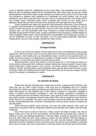 a que ia cedendo minha dor. Substituíam-na não novas dores, mas sementes de novas dores.
Mas, por que me penetrara aquela dor tão profundamente, até o mais íntimo de meu ser, senão
porque derramei minha alma sobre a areia, amando a um mortal como se não o fora? O que mais
me confortava e alegrava eram sobretudo as consolações de outros amigos, com os quais
partilhava o amor para o que amava tem teu lugar, isto é, uma fábula enorme, uma longa mentira,
cujo contato impuro corrompia nossa mente, arrastada pelo prurido de ouvir aquilo que a
agradava; fábula esta que não morria para mim, ainda que morresse algum de meus amigos.
         Outros prazeres havia neles que cativavam mais fortemente minha alma, como conversar,
rir, agradar-nos mutuamente com amabilidade, ler juntos livros bem escritos, gracejar uns com os
outros e divertir-nos juntos; às vezes discutir, mas sem ódio, como quando discordamos de nós
mesmos para, com tais discórdias muito raras, temperar as muitas conformidades; ensinar ou
aprender reciprocamente muitas coisas, suspirar impacientes pelos ausentes e receber alegres os
recém-chegados. Estes sinais, e outros semelhantes, que procedem de corações que se amam, e
que se manifestam no rosto, na fala, nos olhos, e em mil outros gestos graciosos, inflamavam
nossas almas, como em uma centelha, fazendo de muitas uma só.

                                         CAPÍTULO IX

                                       O amigo de Deus

.       É isto o que se ama nos amigos; e de tal modo se ama, que a consciência humana se julga
culpada se não ama ao que a ama, ou se não retribui amor com amor procurando na pessoa do
amigo apenas o sinal exterior de sua benevolência. Daqui o pranto do luto quando morre um
amigo, as trevas de dores, e as lágrimas que inundam o coração quando a doçura se transforma
em angústia, e a morte dos que morrem na morte dos que vivem.
        Bem-aventurado o que te ama, Senhor, e ama ao amigo em ti, e ao inimigo por amor a ti;
só não perde o amigo quem tem a todos por amigos naquele que nunca se perde. E quem é este,
senão nosso Deus, o Deus que fez o céu e a terra, e os enche, porque, enchendo-os, os criou?
Ninguém, Senhor, te perde senão o que te abandona. Mas, quem te deixa, para onde vai, ou para
onde foge, senão de ti benévolo para ti irado? Onde não achará tua lei para seu castigo? Porque
tua lei é a verdade, e a verdade és tu mesmo.

                                          CAPÍTULO X

                                    As mentiras da beleza

         Ó Deus das virtudes! Converte-nos e mostra-nos tua face, e seremos salvos! Porque, para
onde quer que se volte a alma humana, onde quer que se estabeleça fora de ti, sempre
encontrará dor, mesmo que sejam as belezas que estão fora de ti e fora de si mesma; e todavia,
estas nada seriam se não existissem em ti. Elas nascem e morrem; e, nascendo, começam a
existir, e crescem para alcançar a perfeição e, uma vez perfeitas, começam a envelhecer e
morrem. Embora nem tudo envelheça, tudo perece. Logo, quando os seres nascem e se esforçam
para existir, quanto mais depressa crescem para existir, tanto mais se apressam para deixar de
existir. Esta é a sua condição. Eis tudo o que lhes deste, porque são partes de coisas que não
existem simultaneamente mas, morrendo e sucedendo-se umas às outras, formam o conjunto de
que são partes.
         Assim forma-se também nosso discurso, por meio dos sinais sonoros; este nunca se
realizaria se uma palavra não se extinguisse, depois de pronunciadas suas sílabas, para dar lugar
à seguinte.
         Que minha alma te louve por tudo isto, ó Deus, criador de todas as coisas; mas não se
pegue a elas com o visco do amor dos sentidos, pois também elas caminham para o não-ser, e
dilaceram a alma com desejos pestilenciais, e ela quer existir e gosta de descansar nas coisas
que ama. Mas nelas não acha onde, porque as coisas não são estáveis. Elas são fugazes, e
quem poderá segui-las com os sentidos da carne? Ou quem as pode alcançar, mesmo estando
presentes? Lento é o sentido da carne, por ser da carne, mas essa é a sua condição. É suficiente
para o que foi criado, mas não o é para reter o curso das coisas, do princípio que lhes foi fixado,
 