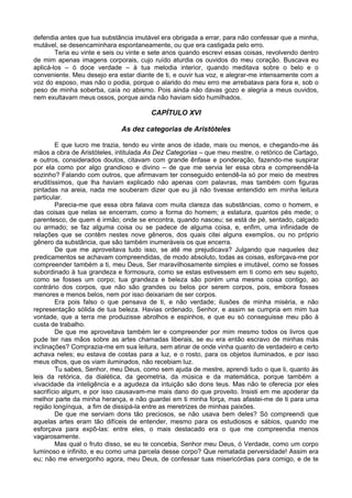 defendia antes que tua substância imutável era obrigada a errar, para não confessar que a minha,
mutável, se desencaminhara espontaneamente, ou que era castigada pelo erro.
        Teria eu vinte e seis ou vinte e sete anos quando escrevi essas coisas, revolvendo dentro
de mim apenas imagens corporais, cujo ruído aturdia os ouvidos do meu coração. Buscava eu
aplicá-los – ó doce verdade – à tua melodia interior, quando meditava sobre o belo e o
conveniente. Meu desejo era estar diante de ti, e ouvir tua voz, e alegrar-me intensamente com a
voz do esposo, mas não o podia, porque o alarido do meu erro me arrebatava para fora e, sob o
peso de minha soberba, caía no abismo. Pois ainda não davas gozo e alegria a meus ouvidos,
nem exultavam meus ossos, porque ainda não haviam sido humilhados.

                                        CAPÍTULO XVI

                             As dez categorias de Aristóteles

        E que lucro me trazia, tendo eu vinte anos de idade, mais ou menos, e chegando-me às
mãos a obra de Aristóteles, intitulada As Dez Categorias – que meu mestre, o retórico de Cartago,
e outros, considerados doutos, citavam com grande ênfase e ponderação, fazendo-me suspirar
por ela como por algo grandioso e divino – de que me servia ler essa obra e compreendê-la
sozinho? Falando com outros, que afirmavam ter conseguido entendê-la só por meio de mestres
eruditíssimos, que lha haviam explicado não apenas com palavras, mas também com figuras
pintadas na areia, nada me souberam dizer que eu já não tivesse entendido em minha leitura
particular.
        Parecia-me que essa obra falava com muita clareza das substâncias, como o homem, e
das coisas que nelas se encerram, como a forma do homem; a estatura, quantos pés mede; o
parentesco, de quem é irmão; onde se encontra, quando nasceu; se está de pé, sentado, calçado
ou armado; se faz alguma coisa ou se padece de alguma coisa, e, enfim, uma infinidade de
relações que se contêm nestes nove gêneros, dos quais citei alguns exemplos, ou no próprio
gênero da substância, que são também inumeráveis os que encerra.
        De que me aproveitava tudo isso, se até me prejudicava? Julgando que naqueles dez
predicamentos se achavam compreendidas, de modo absoluto, todas as coisas, esforçava-me por
compreender também a ti, meu Deus, Ser maravilhosamente simples e imutável, como se fosses
subordinado à tua grandeza e formosura, como se estas estivessem em ti como em seu sujeito,
como se fosses um corpo; tua grandeza e beleza são porém uma mesma coisa contigo, ao
contrário dos corpos, que não são grandes ou belos por serem corpos, pois, embora fosses
menores e menos belos, nem por isso deixariam de ser corpos.
        Era pois falso o que pensava de ti, e não verdade; ilusões de minha miséria, e não
representação sólida de tua beleza. Havias ordenado, Senhor, e assim se cumpria em mim tua
vontade, que a terra me produzisse abrolhos e espinhos, e que eu só conseguisse meu pão à
custa de trabalho.
        De que me aproveitava também ler e compreender por mim mesmo todos os livros que
pude ter nas mãos sobre as artes chamadas liberais, se eu era então escravo de minhas más
inclinações? Comprazia-me em sua leitura, sem atinar de onde vinha quanto de verdadeiro e certo
achava neles; eu estava de costas para a luz, e o rosto, para os objetos iluminados, e por isso
meus olhos, que os viam iluminados, não recebiam luz.
        Tu sabes, Senhor, meu Deus, como sem ajuda de mestre, aprendi tudo o que li, quanto às
leis da retórica, da dialética, da geometria, da música e da matemática, porque também a
vivacidade da inteligência e a agudeza da intuição são dons teus. Mas não te oferecia por eles
sacrifício algum, e por isso causavam-me mais dano do que proveito. Insisti em me apoderar da
melhor parte da minha herança, e não guardei em ti minha força, mas afastei-me de ti para uma
região longínqua, a fim de dissipá-la entre as meretrizes de minhas paixões.
        De que me serviam dons tão preciosos, se não usava bem deles? Só compreendi que
aquelas artes eram tão difíceis de entender, mesmo para os estudiosos e sábios, quando me
esforçava para expô-las: entre eles, o mais destacado era o que me compreendia menos
vagarosamente.
        Mas qual o fruto disso, se eu te concebia, Senhor meu Deus, ó Verdade, como um corpo
luminoso e infinito, e eu como uma parcela desse corpo? Que rematada perversidade! Assim era
eu; não me envergonho agora, meu Deus, de confessar tuas misericórdias para comigo, e de te
 