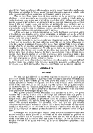 juizes: tinham Fausto como homem sábio e prudente somente porque lhes agradava sua facúndia.
Diferentes de outra espécie de homens que conheci, que tinham como suspeita a verdade, e não
se lhe renderiam se lhes fosse apresentada com linguagem elegante e verbosa.
        Mas eu, meu Deus, nessa época já tinha aprendido de ti, por caminhos ocultos e
admiráveis – e creio que eras tu que me ensinavas, porque era verdade, e ninguém pode ser
mestre da verdade senão tu, seja qual for a instância e modo dela brilhar – já havia aprendido de ti
que não se deve ter por verdadeiro um pensamento porque expresso eloquentemente nem falso
porque é dito com rudeza; e que, pelo contrário, um pensamento não é verdadeiro por ser
enunciado com simplicidade, nem falso porque sua expressão é elegante; a sabedoria e a
ignorância são como alimentos, proveitosos ou nocivos, e as palavras, elegantes ou rudes, como
pratos preciosos ou toscos, nos quais se podem servir a ambos.
        A ânsia com a qual por tanto tempo esperara por Fausto, deleitava-se enfim com o ardor e
a vivacidade de suas disputas, com os termos apropriados e a facilidade com que lhe vinham à
boca para adornar seu pensamento. Deleitava-me, certamente, e eu o louvava e exaltava com os
outros, e muito mais ainda do que eles.
        Contudo, na reunião dos ouvintes, me aborrecia não poder apresentar-lhe minhas dúvidas,
e dividir com ele os cuidados de meus problemas, conferindo com ele minhas dificuldades em
forma de perguntas e respostas. Quando, enfim, o pude fazer, acompanhado de meus amigos,
comecei a falar-lhe em ocasião e lugar oportunos para tais discussões, apresentando-lhe algumas
objeções das que mais me preocupavam. Vi então que se tratava de homem completamente
ignorante das artes liberais, com exceção da gramática, que conhecia de modo superficial.
Contudo como havia lido alguns discursos de Cícero, e pouquíssimos livros de Sêneca, alguns
poemas e livros da seita, escritos em bom latim e com arte, e como se exercitava todos os dias
em falar, adquirira grande facilidade de expressão, que ele tornava mais agradável e sedutora
com o bom emprego de seu talento e certa graça natural.
        Não é assim como estou contando, meu Senhor e meu Deus, juiz de minha consciência?
Diante de ti estão meu coração e minha memória, e que já então guiavas no segredo oculto de tua
providência, pondo diante de meus olhos meu erros vergonhosos, para que os visse e odiasse.

                                         CAPÍTULO VII

                                            Desilusão

        Por isso, logo que reconheci sua ignorância naquelas ciências em que o julgava grande
conhecedor, comecei a desesperar de que me pudesse esclarecer e resolver as dificuldades que
me preocupavam. É bem verdade que ele podia ignorar tais coisas e possuir a verdadeira
piedade, contanto que não fosse maniqueísta. Seus livros estão cheios de fábulas intermináveis
acerca do céu e dos astros, do sol e da lua, que eu já não esperava, mas que pudesse explicar
tão argutamente como eu o desejava, comparando-as com os cálculos matemáticos que eu lera
em outras partes, para ver se deveria preferir o que diziam os livros de Manés, ou se, pelo menos,
estes apresentavam demonstrações de igual valor.
        Mas, quando apresentei minhas dificuldades à sua consideração e crítica, com grande
modéstia, não se atreveu a tomar sobre si tal encargo, pois certamente sabia que ignorava o
assunto e não se envergonhava de confessá-lo. Não pertencia à classe de charlatães que me vi
obrigado muitas vezes a suportar, que pretendiam ensinar-me tais coisas, mas não me diziam
nada. Este, pelo menos, tinha coração, senão dirigido a ti, pelo menos não era incauto consigo
mesmo. Não ignorava totalmente sua ignorância, razão pela qual não quis meter-se
temerariamente em questões de onde não pudesse sair, ou de mui difícil retirada. Por isso mesmo
cresceu aos meus olhos, por ser a modéstia de uma alma que se conhece muito mais bela que o
saber que eu desejava; e em todas as questões mais difíceis e sutis o encontrei sempre com igual
ânimo.
        Esfriado pois meu entusiasmo pelos livros de Manés, e muito mais desconfiado dos outros
doutores maniqueus, depois que este, tão renomado, se me havia mostrado tão ignorante em
muitas das questões que me inquietavam, continuei a tratar com ele, mas por causa de sua
paixão pelas letras, que eu ensinava então aos jovens de Cartago. Lia com ele os livros que
desejava conhecer por ter ouvido falar deles, ou os que eu considerava apropriados à sua
inteligência.
 