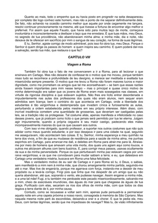 Quanto ao mais, todo o empenho que eu havia posto em progredir na seita desapareceu
por completo tão logo conheci este homem, mas não a ponto de me separar definitivamente dela.
De fato, não achando na ocasião caminho melhor que aquele por onde cegamente me lançara,
resolvi continuar provisoriamente na mesma, até que tivesse a fortuna de encontrar algo melhor e
preferível. Foi assim que aquele Fausto, que havia sido para muitos laço de morte, começava
involuntária e inconscientemente a desfazer o laço que me enredara. É que tuas mãos, meu Deus,
no segredo de tua providência, não abandonavam minha alma; e minha mãe, dia e noite, não
deixava de te oferecer em sacrifício por mim o sangue de seu coração, na forma de suas lágrimas.
        E tu, Senhor, agiste comigo de modo admirável, pois isso foi obra tua, meu Deus. Porque o
Senhor é quem dirige os passos do homem e quem inspira seu caminho. E quem poderá dar-nos
a salvação, senão tua mão, que restaura o que fez?

                                        CAPÍTULO VIII

                                       Viagem a Roma

        Também foi obra tua o fato de me convencerem a ir a Roma, para ali lecionar o que
ensinava em Cartago. Mas não deixarei de confessar-te o motivo que me moveu, porque também
nisso tudo se reconhece a profundidade de teu desígnio, e merece ser meditada e exaltada tua
misericórdia sempre presente. O motivo que me levou a Roma não foram maiores lucros e maior
dignidade, como me prometiam os amigos que tal me aconselhavam – se bem que essas razões
ainda fossem importantes para mim nesse tempo – mas o principal e quase único motivo de
minha determinação era saber que os jovens de Roma eram mais sossegados nas classes, em
virtude da rigorosa disciplina a que estavam sujeitos. Não lhes era lícito entrar desordenada e
impudentemente nas aulas dos professores dos quais não eram alunos, nem sequer eram
admitidos sem licença; bem o contrário do que acontecia em Cartago, onde a liberdade dos
estudantes é tão vergonhosa e destemperada que invadem cínica e furiosamente as aulas,
perturbando a ordem estabelecida pelos mestres em seu próprio interesse. Além disso, com
incrível insolência cometem uma quantidade de grosserias, que deveriam ser castigadas pelas
leis, se a tradição não os protegesse. Tal costume aliás, apenas manifesta a infelicidade no caso
desses jovens, que já praticam como lícito o que jamais será permitido por tua lei eterna. Julgam
agir impunemente, quando a própria cegueira é seu maior castigo, padecendo eles males
incomparavelmente maiores do que os que causam aos outros.
        Com isso vi-me obrigado, quando professor, a suportar nos outros costumes que não quis
adotar como meus quando estudante; e por isso desejava ir para uma cidade na qual, segundo
me asseguravam, não aconteciam tais coisas. E tu, Senhor, minha esperança e meu quinhão na
terra dos vivos, a fim de que eu mudasse de residência para a saúde de minha alma, me punhas
espinhos em Cartago, para arrancar-me dali, e deleites em Roma para atrair-me para lá. Atraías-
me por meio de homens que amavam uma vida morta, dos quais uns agiam aqui como loucos, e
outros me aliciavam alhures com bens ilusórios. E, para corrigir meus passos, usavas ocultamente
da sua e da minha perversidade. Porque os que perturbavam minha paz estavam cegos por uma
raiva vergonhosa, e os que me convidavam para mudar sabiam a terra; e eu, que detestava em
Cartago uma verdadeira miséria, buscava em Roma uma falsa felicidade.
        Mas o verdadeiro motivo de eu sair de Cartago e ir para Roma só tu, ó Deus, o sabias,
sem manifestá-lo a mim nem à minha mãe, que chorou amargamente minha partida, seguindo-me
até o mar. Mas tive de enganá-la, porque me agarrava com força, instando-me a desistir de meu
propósito ou a levá-la comigo. Fingi pois que tinha que me despedir de um amigo que eu não
queria abandonar, até que, soprando o vento, ele pudesse navegar. Assim enganei a minha mãe,
e a uma tal mãe! Fugi, e tu também me perdoaste este pecado misericordiosamente, salvando-me
a mim, cheio de execráveis imundícies, das águas do mar para que chegasse ás águas de tua
graça. Purificado com elas, secariam os rios dos olhos de minha mãe, com que todos os dias
regava a terra diante de ti, por minha causa.
        Contudo, como se recusasse a voltar sem mim, apenas pude persuadi-la a permanecer
aquela noite em uma capela próxima a nosso navio, consagrada à memória de São Cipriano. Mas
naquela mesma noite parti às escondidas, deixando-a orar e a chorar. E que te pedia ela, meu
Deus, com tantas lágrimas, senão que me impedisses de navegar? Mas tu, de visão infinitamente
 