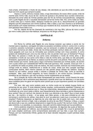 mais ampla, entendendo o intuito de seu desejo, não atendeste ao que ela então te pedia, para
fazer em mim aquilo que sempre te pedia.
       Soprou o vento, enfunou nossas velas, e logo desvaneceu de nosso olhar a praia, onde de
manhã cedo minha mãe, louca de dor, enchia de queixas e de prantos teus ouvidos insensíveis.
Deixaste-me correr atrás de minhas paixões para dar fim ás minhas concupiscências, castigando
com o justo flagelo da dor a saudade demasiado carnal de minha mãe. Ela, como todas as mães,
e ainda mais que a maioria delas, desejava manter-me junto de si, desconhecendo as grandes
alegrias que lhe preparavas com minha ausência. Não o sabia, e por isso chorava e se lamentava,
denunciando com esses lamentos a herança que recebera de Eva, buscando em lágrimas ao que
com gemidos havia dado à luz.
       Por fim, depois de ter-me chamado de mentiroso e de mau filho, pôs-se de novo a rezar
por mim e voltou para sua vida habitual, enquanto eu me dirigia a Roma.

                                         CAPÍTULO IX

                                            Enfermo

        Em Roma fui colhido pelo flagelo de uma doença corporal, que esteve a ponto de me
mandar para a sepultura, carregado de todos os pecados cometidos contra ti, contra mim e contra
o próximo; pecados numerosos e pecados, que se somavam à cadeia do pecado original, pelo
qual todos morremos em Adão. Ainda não me tinhas perdoado nenhum deles em Cristo, nem ele
havia apagado com sua cruz as inimizades que contraíra contigo com meus pecados. E como
poderia ele desfazê-los por uma cruz de onde eu não via pender mais que um fantasma? Porque
tão falsa me parecia a morte de sua carne como verdadeira a morte de minha alma, e tão
verdadeira a morte de sua carne como falsa a vida de minha alma, que disto se não persuadia.
Entretanto, agravando-se as febres, eu estava a ponto de partir e de perecer. Para onde iria eu, se
então tivesse que morrer, senão para o fogo e tormentos merecidos por minhas ações, de acordo
com a justa ordem por ti estabelecida? Minha mãe tudo ignorava, mas, ausente, orava por mim, e
tu, presente em todas as partes onde ela estava, lhe dava ouvidos; exercias tua misericórdia para
comigo onde eu estava, restituindo-me a saúde do corpo, ainda que meu coração sacrílego
continuasse doente. Nem mesmo estando em tão grande perigo desejei teu batismo. Quando
menino eu era melhor, porque então o solicitei à piedade de minha mãe, como já recordei e
confessei. Mas, para minha vergonha, eu havia crescido e, em minha loucura, zombava dos
remédios de tua medicina, que não me deixou morrer duplamente em tal estado.
        Se o coração de minha mãe fosse transpassado por essa ferida, nunca haveria de sarar.
Minha eloqüência não é suficiente para descrever o grande amor que me dedicava, e a que ponto
seus cuidados para me gerar em espírito eram piores que os que suportava quando me concebeu
pela carne.
        Por isso, não vejo como poderia sarar se minha morte em tal estado tivesse ferido as
entranhas de seu amor. E onde estariam tantas orações, continuamente repetidas? Estariam em
ti, somente em ti. Seria possível que tu, Deus de misericórdia, desprezasses o coração contrito e
humilhado de uma viúva casta e sóbria, que frequentemente dava esmolas e servia obsequiosa a
teus santos? Que em nenhum dia deixava de levar sua oferenda a teu altar? Que ia duas vezes
por dia – de manhã e à tarde – à tua igreja, sem faltar jamais, e não para entreter-se em vãs
conversas e cochichos de velhas, mas para te ouvir as palavras e para que a ouvisses em suas
orações? Poderias desprezar as lágrimas de uma mãe que não te pedia nem ouro, nem prata,
nem bem algum terreno e frágil, mas a salvação da alma de seu filho? Poderias, ó Deus, a quem
ela devia tudo o que era, poderias desprezá-la e negar-lhe teu auxílio? De nenhum modo, Senhor;
pelo contrário, tu a assistias, e a escutavas, mas pelo caminho determinado por tua providência.
        Como poderias enganá-la naquelas visões e respostas, de algumas das quais já falamos,
e de outras que passo em silêncio, que ela guardava em seu coração fiel, e que te apresentava
em suas orações contínuas como compromissos assinados por tua mão, e que irias cumprir.
Porque, por tua misericórdia infinita, gostas de te fazer devedor daqueles a quem perdoas todas
as dívidas.
 