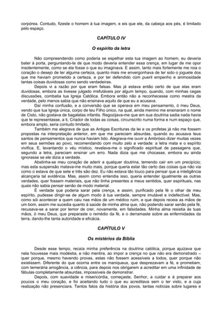 corpórea. Contudo, fizeste o homem à tua imagem, e eis que ele, da cabeça aos pés, é limitado
pelo espaço.

                                        CAPÍTULO IV

                                      O espírito da letra

         Não compreendendo como poderia se espelhar esta tua imagem ao homem, eu deveria
bater à porta, perguntando-te de que modo deveria entender essa crença, em lugar de me opor
insolentemente, como se ela fosse o que eu imaginava. E assim, tanto mais fortemente me roia o
coração o desejo de ter alguma certeza, quanto mais me envergonhava de ter sido o joguete dos
que me haviam prometido a certeza, e por ter defendido com pueril empenho e animosidade
tantas coisas duvidosas como sendo verdadeiras.
         Depois vi a razão por que eram falsas. Mas já estava então certo de que elas eram
duvidosas, embora as tivesse julgado irrefutáveis por algum tempo, quando, com minhas cegas
discussões, combatia tua Igreja Católica. Embora então não a reconhecesse como mestra da
verdade, pelo menos sabia que não ensinava aquilo de que eu a acusava.
         Daí minha confusão, e a conversão que se operava em meu pensamento, ó meu Deus,
vendo que tua Igreja única, corpo de teu Filho único, na qual, ainda menino me ensinaram o nome
de Cisto, não gostava de bagatelas infantis. Regozijava-me que em sua doutrina sadia nada havia
que te representasse, a ti, Criador de todas as coisas, circunscrito numa forma e num espaço que,
embora amplo, seria contudo limitado.
         Também me alegrava de que as Antigas Escrituras da lei e os profetas já não me fossem
propostas na interpretação anterior, em que me pareciam absurdas, quando eu acusava teus
santos de pensamentos que nunca haviam tido. Alegrava-me ouvir a Ambrósio dizer muitas vezes
em seus sermões ao povo, recomendando com muito zelo a verdade: a letra mata e o espírito
vivifica. E, levantando o véu místico, revelava-me o significado espiritual de passagens que,
segundo a letra, pareciam ensinar um erro. Nada dizia que me chocasse, embora eu ainda
ignorasse se ele dizia a verdade.
         Abstinha-se meu coração de aderir a qualquer doutrina, temendo cair em um precipício;
mas esta suspensão matava-me muito mais, porque queria estar tão certo das coisas que não via
como o estava de que sete e três são dez. Eu não estava tão louco para pensar que a inteligência
alcançaria tal evidência. Mas, assim como entendia isso, queria entender igualmente as outras
verdades, quer fossem materiais, que não tinha presentes a meus sentidos, quer espirituais, nas
quais não sabia pensar senão de modo material.
         É verdade que poderia sarar pela crença, e assim, purificado pela fé o olhar de meu
espírito, pudesse dirigir-se de algum modo à tua verdade, sempre imutável e indefectível. Mas,
como sói acontecer a quem caiu nas mãos de um médico ruim, e que depois receia as mãos de
um bom, assim me sucedia quanto à saúde de minha alma que, não podendo sarar senão pela fé,
recusava-se a sarar por temor de crer, novamente, em falsidades. Minha alma resistia às tuas
mãos, ó meu Deus, que preparaste o remédio da fé, e o derramaste sobre as enfermidades da
terra, dando-lhe tanta autoridade e eficácia.

                                         CAPÍTULO V

                                   Os mistérios da Bíblia

        Desde esse tempo, recaía minha preferência na doutrina católica, porque ajuizava que
nela houvesse mais modéstia, e não mentira, ao impor a crença no que não era demonstrado –
quer porque, mesmo havendo provas, estas não fossem acessíveis a todos, quer porque não
existissem. Diferente do que ocorria entre os maniqueus, que desprezavam a fé, e prometiam,
com temerária arrogância, a ciência, para depois nos obrigarem a acreditar em uma infinidade de
fábulas completamente absurdas, impossíveis de demonstrar.
        Depois, com suavidade e misericórdia, começaste, Senhor, a cuidar e à preparar aos
poucos o meu coração, e foi aceitando tudo o que eu acreditava sem o ter visto, e a cuja
realização não presenciara. Tantos fatos da história dos povos, tantas notícias sobre lugares e
 