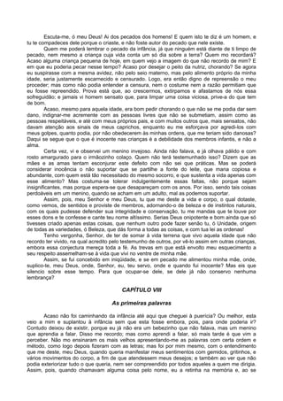 Escuta-me, ó meu Deus! Ai dos pecados dos homens! E quem isto te diz é um homem, e
tu te compadeces dele porque o criaste, e não foste autor do pecado que nele existe.
        Quem me poderá lembrar o pecado da infância, já que ninguém está diante de ti limpo de
pecado, nem mesmo a criança cuja vida conta um só dia sobre a terra? Quem mo recordará?
Acaso alguma criança pequena de hoje, em quem vejo a imagem do que não recordo de mim? E
em que eu poderia pecar nesse tempo? Acaso por desejar o peito da nutriz, chorando? Se agora
eu suspirasse com a mesma avidez, não pelo seio materno, mas pelo alimento próprio da minha
idade, seria justamente escarnecido e censurado. Logo, era então digno de repreensão o meu
proceder; mas como não podia entender a censura, nem o costume nem a razão permitiam que
eu fosse repreendido. Prova está que, ao crescermos, extirpamos e afastamos de nós essa
sofreguidão; e jamais vi homem sensato que, para limpar uma coisa viciosa, prive-a do que tem
de bom.
        Acaso, mesmo para aquela idade, era bom pedir chorando o que não se me podia dar sem
dano, indignar-me acremente com as pessoas livres que não se submetiam, assim como as
pessoas respeitáveis, e até com meus próprios pais, e com muitos outros que, mais sensatos, não
davam atenção aos sinais de meus caprichos, enquanto eu me esforçava por agredi-los com
meus golpes, quanto podia, por não obedecerem às minhas ordens, que me teriam sido danosas?
Daqui se segue que o que é inocente nas crianças é a debilidade dos membros infantis, e não a
alma.
        Certa vez, vi e observei um menino invejoso. Ainda não falava, e já olhava pálido e com
rosto amargurado para o irmãozinho colaço. Quem não terá testemunhado isso? Dizem que as
mães e as amas tentam esconjurar este defeito com não sei que práticas. Mas se poderá
considerar inocência o não suportar que se partilhe a fonte do leite, que mana copiosa e
abundante, com quem está tão necessitado do mesmo socorro, e que sustenta a vida apenas com
esse alimento? Mas costuma-se tolerar indulgentemente essas faltas, não porque sejam
insignificantes, mas porque espera-se que desapareçam com os anos. Por isso, sendo tais coisas
perdoáveis em um menino, quando se acham em um adulto, mal as podemos suportar.
        Assim, pois, meu Senhor e meu Deus, tu que me deste a vida e corpo, o qual dotaste,
como vemos, de sentidos e proviste de membros, adornando-o de beleza e de instintos naturais,
com os quais pudesse defender sua integridade e conservação, tu me mandas que te louve por
esses dons e te confesse e cante teu nome altíssimo. Serias Deus onipotente e bom ainda que só
tivesses criado apenas estas coisas, que nenhum outro pode fazer senão tu, ó Unidade, origem
de todas as variedades, ó Beleza, que dás forma a todas as coisas, e com tua lei as ordenas!
        Tenho vergonha, Senhor, de ter de somar à vida terrena que vivo aquela idade que não
recordo ter vivido, na qual acredito pelo testemunho de outros, por vê-lo assim em outras crianças,
embora essa conjectura mereça toda a fé. As trevas em que está envolto meu esquecimento a
seu respeito assemelham-se à vida que vivi no ventre de minha mãe.
        Assim, se fui concebido em iniqüidade, e se em pecado me alimentou minha mãe, onde,
suplico-te, meu Deus, onde, Senhor, eu, teu servo, onde e quando fui inocente? Mas eis que
silencio sobre esse tempo. Para que ocupar-se dele, se dele já não conservo nenhuma
lembrança?

                                        CAPÍTULO VIII

                                    As primeiras palavras

       Acaso não foi caminhando da infância até aqui que cheguei à puerícia? Ou melhor, esta
veio a mim e suplantou à infância sem que esta fosse embora, pois, para onde poderia ir?
Contudo deixou de existir, porque eu já não era um bebezinho que não falava, mas um menino
que aprendia a falar. Disso me recordo; mas como aprendi a falar, só mais tarde é que vim a
perceber. Não mo ensinaram os mais velhos apresentando-me as palavras com certa ordem e
método, como logo depois fizeram com as letras; mas foi por mim mesmo, com o entendimento
que me deste, meu Deus, quando queria manifestar meus sentimentos com gemidos, gritinhos, e
vários movimentos do corpo, a fim de que atendessem meus desejos; e também ao ver que não
podia exteriorizar tudo o que queria, nem ser compreendido por todos aqueles a quem me dirigia.
Assim, pois, quando chamavam alguma coisa pelo nome, eu a retinha na memória e, ao se
 