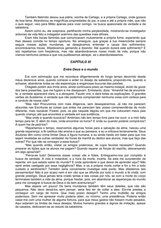 Também Nebrídio deixou sua pátria, vizinha de Cartago, e a própria Cartago, onde gozava
de boa fama. Abandonou as magníficas propriedades do pai, a casa e até a própria mãe, que não
o quis seguir; veio para Milão apenas para viver comigo, na busca apaixonada da verdade e da
sabedoria.
       Assim como eu, ele suspirava, partilhando minha perplexidade, mostrando-se investigador
ardoroso da vida feliz e indagador acérrimo das questões mais difíceis.
       Eram três bocas famintas que comunicavam mutuamente a própria fome, esperando que
lhes desses comida no tempo oportuno. Na amargura, que graças à tua misericórdia sempre
seguia nossas ações mundanas, se desejávamos entender a causa dos sofrimentos,
encontrávamos trevas. Afastávamos gemendo e dizendo: Até quando durará este sofrimento? E
isto repetíamos com freqüência, mas não abandonávamos nosso modo de vida, porque não
víamos nenhuma certeza a que nos pudéssemos abraçar, se o abandonássemos.

                                        CAPÍTULO XI

                                   Entre Deus e o mundo

        Era com admiração que me recordava diligentemente do longo tempo decorrido desde
meus dezenove anos, quando comecei a arder no desejo da sabedoria, propondo-me, quando a
achasse, abandonar todas as vãs esperanças e enganosas loucuras das paixões.
        Chegado porém aos trinta anos, ainda continuava preso ao mesmo lodaçal, ávido de gozar
dos bens presentes, que me fugiam e me dissipavam. Entretanto, dizia: “Amanhã hei de encontrá-
la; a verdade aparecerá clara, e a abraçarei. Fausto virá, e dará todas as explicações. Ó grandes
varões da Academia: é verdade que não podemos compreender nenhuma coisa com certeza para
a conduto de nossa vida?
        “Mas não! Procuremos com mais diligencia, sem desesperarmos. Já não me parecem
absurdas nas Escrituras as coisas que antes me pareciam tais: posso compreendê-las de modo
diferente, mais razoável. Fixarei, pois, os pés naquele degrau em que me colocaram meus pais
quando criança, até que encontres a verdade em sua evidência.
        “Mas onde e quando buscá-la? Ambrósio não tem tempo livre para me ouvir, e a mim falta
tempo para ler. E além do mais, onde encontrar os livros? E onde ou quando poderei comprá-los?
A quem hei de pedi-los?
        “Repartamos o tempo, reservemos algumas horas para a salvação da alma. nasceu uma
grande esperança: a fé católica não ensina o que eu pensava, e eu a criticava levianamente. Seus
doutores têm como crime limitar Deus à figura humana; e eu ainda hesito em bater para que nos
sejam reveladas as outras verdades! As horas da manhã eu dedico aos alunos; mas que faço das
outras? Por que não as consagro a essa busca?
        “Mas quando então, visitar os amigos poderosos, de cujos favores necessito? Quando
preparar as lições que os alunos me pagam? Quando reparar as forças do espírito, descansando
em algo aprazível?
        “Perca-se tudo! Deixemos essas coisas vãs e fúteis. Entreguemo-nos por completo à
busca da verdade. A vida é miserável, e a hora da morte, incerta. Se esta me surpreender de
repente, em que estado sairei do mundo? E onde aprenderei o que deixei de aprender aqui? Não
serei antes castigado por essa negligência? Mas, e se a própria morte cortar e for o fim a todo
cuidado e sentimento? Também seria conveniente investigar este ponto. Mas afastemos tais
pensamentos! Não é por acaso nem é em vão que se difunde por todo o mundo a fé cristã, com
grande prestígio. Deus jamais teria criado tantas e tais coisas por nós, se com a morte do corpo
terminasse também a vida da alma. porque hesitar, pois, em abandonar as esperanças do mundo
para me consagrar à busca de Deus e da bem aventurança?
        Mas espere um pouco! Os bens mundanos também têm seus deleites, que não são
pequenos. Não devo deixá-los sem pensar; seria feio ter de voltar a eles. Eis-me prestes a
conseguir um cargo de honra. Que mais posso desejar? Tenho uma multidão de amigos
poderosos. Sem me apressar muito poderia obter, no mínimo, uma presidência. Poderia então
casar-me com uma mulher de alguma fortuna, para que meus gastos não fossem muito pesados.
Aqui estariam os limites de meus desejos. Muitos homens grandes e dignos de imitação, apesar
de casados, dedicaram-se ao estudo da sabedoria.
 