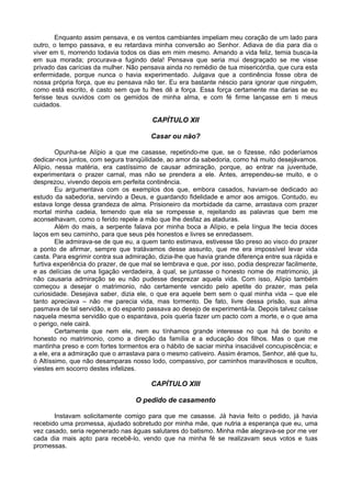 Enquanto assim pensava, e os ventos cambiantes impeliam meu coração de um lado para
outro, o tempo passava, e eu retardava minha conversão ao Senhor. Adiava de dia para dia o
viver em ti, morrendo todavia todos os dias em mim mesmo. Amando a vida feliz, temia busca-la
em sua morada; procurava-a fugindo dela! Pensava que seria mui desgraçado se me visse
privado das carícias da mulher. Não pensava ainda no remédio de tua misericórdia, que cura esta
enfermidade, porque nunca o havia experimentado. Julgava que a continência fosse obra de
nossa própria força, que eu pensava não ter. Eu era bastante néscio para ignorar que ninguém,
como está escrito, é casto sem que tu lhes dê a força. Essa força certamente ma darias se eu
ferisse teus ouvidos com os gemidos de minha alma, e com fé firme lançasse em ti meus
cuidados.

                                        CAPÍTULO XII

                                        Casar ou não?

        Opunha-se Alípio a que me casasse, repetindo-me que, se o fizesse, não poderíamos
dedicar-nos juntos, com segura tranqüilidade, ao amor da sabedoria, como há muito desejávamos.
Alípio, nessa matéria, era castíssimo de causar admiração, porque, ao entrar na juventude,
experimentara o prazer carnal, mas não se prendera a ele. Antes, arrependeu-se muito, e o
desprezou, vivendo depois em perfeita continência.
        Eu argumentava com os exemplos dos que, embora casados, haviam-se dedicado ao
estudo da sabedoria, servindo a Deus, e guardando fidelidade e amor aos amigos. Contudo, eu
estava longe dessa grandeza de alma. Prisioneiro da morbidade da carne, arrastava com prazer
mortal minha cadeia, temendo que ela se rompesse e, rejeitando as palavras que bem me
aconselhavam, como o ferido repele a mão que lhe desfaz as ataduras.
        Além do mais, a serpente falava por minha boca a Alípio, e pela língua lhe tecia doces
laços em seu caminho, para que seus pés honestos e livres se enredassem.
        Ele admirava-se de que eu, a quem tanto estimava, estivesse tão preso ao visco do prazer
a ponto de afirmar, sempre que tratávamos desse assunto, que me era impossível levar vida
casta. Para esgrimir contra sua admiração, dizia-lhe que havia grande diferença entre sua rápida e
furtiva experiência do prazer, de que mal se lembrava e que, por isso, podia desprezar facilmente,
e as delícias de uma ligação verdadeira, à qual, se juntasse o honesto nome de matrimonio, já
não causaria admiração se eu não pudesse desprezar aquela vida. Com isso, Alípio também
começou a desejar o matrimonio, não certamente vencido pelo apetite do prazer, mas pela
curiosidade. Desejava saber, dizia ele, o que era aquele bem sem o qual minha vida – que ele
tanto apreciava – não me parecia vida, mas tormento. De fato, livre dessa prisão, sua alma
pasmava de tal servidão, e do espanto passava ao desejo de experimentá-la. Depois talvez caísse
naquela mesma servidão que o espantava, pois queria fazer um pacto com a morte, e o que ama
o perigo, nele cairá.
        Certamente que nem ele, nem eu tínhamos grande interesse no que há de bonito e
honesto no matrimonio, como a direção da família e a educação dos filhos. Mas o que me
mantinha preso e com fortes tormentos era o hábito de saciar minha insaciável concupiscência; e
a ele, era a admiração que o arrastava para o mesmo cativeiro. Assim éramos, Senhor, até que tu,
ó Altíssimo, que não desamparas nosso lodo, compassivo, por caminhos maravilhosos e ocultos,
viestes em socorro destes infelizes.

                                        CAPÍTULO XIII

                                   O pedido de casamento

       Instavam solicitamente comigo para que me casasse. Já havia feito o pedido, já havia
recebido uma promessa, ajudado sobretudo por minha mãe, que nutria a esperança que eu, uma
vez casado, seria regenerado nas águas salutares do batismo. Minha mãe alegrava-se por me ver
cada dia mais apto para recebê-lo, vendo que na minha fé se realizavam seus votos e tuas
promessas.
 