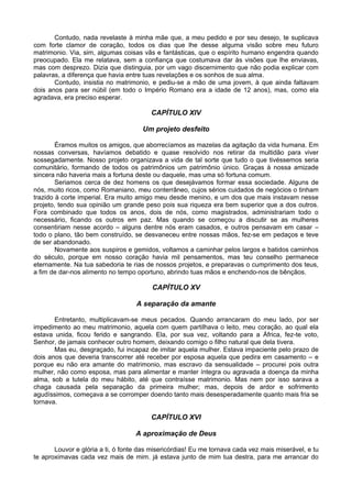 Contudo, nada revelaste à minha mãe que, a meu pedido e por seu desejo, te suplicava
com forte clamor de coração, todos os dias que lhe desse alguma visão sobre meu futuro
matrimonio. Via, sim, algumas coisas vãs e fantásticas, que o espírito humano engendra quando
preocupado. Ela me relatava, sem a confiança que costumava dar às visões que lhe enviavas,
mas com desprezo. Dizia que distinguia, por um vago discernimento que não podia explicar com
palavras, a diferença que havia entre tuas revelações e os sonhos de sua alma.
       Contudo, insistia no matrimonio, e pediu-se a mão de uma jovem, à que ainda faltavam
dois anos para ser núbil (em todo o Império Romano era a idade de 12 anos), mas, como ela
agradava, era preciso esperar.

                                        CAPÍTULO XIV

                                     Um projeto desfeito

        Éramos muitos os amigos, que aborrecíamos as mazelas da agitação da vida humana. Em
nossas conversas, havíamos debatido e quase resolvido nos retirar da multidão para viver
sossegadamente. Nosso projeto organizava a vida de tal sorte que tudo o que tivéssemos seria
comunitário, formando de todos os patrimônios um patrimônio único. Graças à nossa amizade
sincera não haveria mais a fortuna deste ou daquele, mas uma só fortuna comum.
        Seriamos cerca de dez homens os que desejávamos formar essa sociedade. Alguns de
nós, muito ricos, como Romaniano, meu conterrâneo, cujos sérios cuidados de negócios o tinham
trazido à corte imperial. Era muito amigo meu desde menino, e um dos que mais instavam nesse
projeto, tendo sua opinião um grande peso pois sua riqueza era bem superior que a dos outros.
Fora combinado que todos os anos, dois de nós, como magistrados, administrariam todo o
necessário, ficando os outros em paz. Mas quando se começou a discutir se as mulheres
consentiriam nesse acordo – alguns dentre nós eram casados, e outros pensavam em casar –
todo o plano, tão bem construído, se desvaneceu entre nossas mãos, fez-se em pedaços e teve
de ser abandonado.
        Novamente aos suspiros e gemidos, voltamos a caminhar pelos largos e batidos caminhos
do século, porque em nosso coração havia mil pensamentos, mas teu conselho permanece
eternamente. Na tua sabedoria te rias de nossos projetos, e preparavas o cumprimento dos teus,
a fim de dar-nos alimento no tempo oportuno, abrindo tuas mãos e enchendo-nos de bênçãos.

                                         CAPÍTULO XV

                                   A separação da amante

       Entretanto, multiplicavam-se meus pecados. Quando arrancaram do meu lado, por ser
impedimento ao meu matrimonio, aquela com quem partilhava o leito, meu coração, ao qual ela
estava unida, ficou ferido e sangrando. Ela, por sua vez, voltando para a África, fez-te voto,
Senhor, de jamais conhecer outro homem, deixando comigo o filho natural que dela tivera.
       Mas eu, desgraçado, fui incapaz de imitar aquela mulher. Estava impaciente pelo prazo de
dois anos que deveria transcorrer até receber por esposa aquela que pedira em casamento – e
porque eu não era amante do matrimonio, mas escravo da sensualidade – procurei pois outra
mulher, não como esposa, mas para alimentar e manter íntegra ou agravada a doença da minha
alma, sob a tutela do meu hábito, até que contraísse matrimonio. Mas nem por isso sarava a
chaga causada pela separação da primeira mulher; mas, depois de ardor e sofrimento
agudíssimos, começava a se corromper doendo tanto mais desesperadamente quanto mais fria se
tornava.

                                        CAPÍTULO XVI

                                   A aproximação de Deus

       Louvor e glória a ti, ó fonte das misericórdias! Eu me tornava cada vez mais miserável, e tu
te aproximavas cada vez mais de mim. já estava junto de mim tua destra, para me arrancar do
 