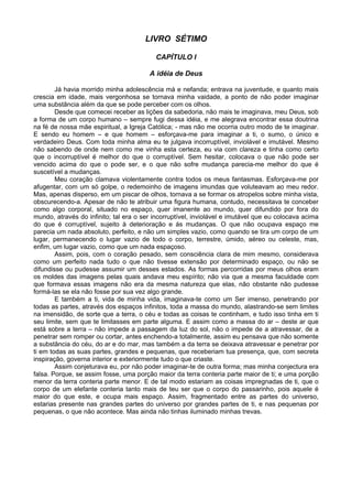 LIVRO SÉTIMO

                                          CAPÍTULO I

                                        A idéia de Deus

        Já havia morrido minha adolescência má e nefanda; entrava na juventude, e quanto mais
crescia em idade, mais vergonhosa se tornava minha vaidade, a ponto de não poder imaginar
uma substância além da que se pode perceber com os olhos.
        Desde que comecei receber as lições da sabedoria, não mais te imaginava, meu Deus, sob
a forma de um corpo humano – sempre fugi dessa idéia, e me alegrava encontrar essa doutrina
na fé de nossa mãe espiritual, a Igreja Católica; - mas não me ocorria outro modo de te imaginar.
E sendo eu homem – e que homem – esforçava-me para imaginar a ti, o sumo, o único e
verdadeiro Deus. Com toda minha alma eu te julgava incorruptível, inviolável e imutável. Mesmo
não sabendo de onde nem como me vinha esta certeza, eu via com clareza e tinha como certo
que o incorruptível é melhor do que o corruptível. Sem hesitar, colocava o que não pode ser
vencido acima do que o pode ser, e o que não sofre mudança parecia-me melhor do que é
suscetível a mudanças.
        Meu coração clamava violentamente contra todos os meus fantasmas. Esforçava-me por
afugentar, com um só golpe, o redemoinho de imagens imundas que voluteavam ao meu redor.
Mas, apenas disperso, em um piscar de olhos, tornava a se formar os atropelos sobre minha vista,
obscurecendo-a. Apesar de não te atribuir uma figura humana, contudo, necessitava te conceber
como algo corporal, situado no espaço, quer imanente ao mundo, quer difundido por fora do
mundo, através do infinito; tal era o ser incorruptível, inviolável e imutável que eu colocava acima
do que é corruptível, sujeito à deterioração e ás mudanças. O que não ocupava espaço me
parecia um nada absoluto, perfeito, e não um simples vazio, como quando se tira um corpo de um
lugar, permanecendo o lugar vazio de todo o corpo, terrestre, úmido, aéreo ou celeste, mas,
enfim, um lugar vazio, como que um nada espaçoso.
        Assim, pois, com o coração pesado, sem consciência clara de mim mesmo, considerava
como um perfeito nada tudo o que não tivesse extensão por determinado espaço, ou não se
difundisse ou pudesse assumir um desses estados. As formas percorridas por meus olhos eram
os moldes das imagens pelas quais andava meu espírito; não via que a mesma faculdade com
que formava essas imagens não era da mesma natureza que elas, não obstante não pudesse
formá-las se ela não fosse por sua vez algo grande.
        E também a ti, vida de minha vida, imaginava-te como um Ser imenso, penetrando por
todas as partes, através dos espaços infinitos, toda a massa do mundo, alastrando-se sem limites
na imensidão, de sorte que a terra, o céu e todas as coisas te continham, e tudo isso tinha em ti
seu limite, sem que te limitasses em parte alguma. E assim como a massa do ar – deste ar que
está sobre a terra – não impede a passagem da luz do sol, não o impede de a atravessar, de a
penetrar sem romper ou cortar, antes enchendo-a totalmente, assim eu pensava que não somente
a substância do céu, do ar e do mar, mas também a da terra se deixava atravessar e penetrar por
ti em todas as suas partes, grandes e pequenas, que receberiam tua presença, que, com secreta
inspiração, governa interior e exteriormente tudo o que criaste.
        Assim conjeturava eu, por não poder imaginar-te de outra forma; mas minha conjectura era
falsa. Porque, se assim fosse, uma porção maior da terra conteria parte maior de ti; e uma porção
menor da terra conteria parte menor. E de tal modo estariam as coisas impregnadas de ti, que o
corpo de um elefante conteria tanto mais de teu ser que o corpo do passarinho, pois aquele é
maior do que este, e ocupa mais espaço. Assim, fragmentado entre as partes do universo,
estarias presente nas grandes partes do universo por grandes partes de ti, e nas pequenas por
pequenas, o que não acontece. Mas ainda não tinhas iluminado minhas trevas.
 