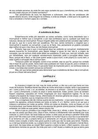 de sua vontade perversa, de onde lhe veio essa vontade má que o transformou em diabo, tendo
ele sido criado anjo por um Criador boníssimo?”
        Tais pensamentos de novo me deprimiam e sufocavam, mas não me arrastavam até
aquele abismo de erro, onde ninguém te confessa, e onde se antepõe a tese que tu és sujeito ao
mal a considerar o homem capaz de o cometer.



                                           CAPÍTULO IV

                                      A substância de Deus

       Empenhava-me então por descobrir as outras verdades, como havia descoberto que o
incorruptível é melhor que o corruptível, e por isso confessava que tu, qualquer que fosse tua
natureza, devias ser incorruptível. Porque ninguém pôde nem poderá jamais conceber algo melhor
do que tu, que és o sumo bem por excelência. Por isso, sendo certíssimo e inegável que o
incorruptível é superior ao corruptível, o que eu já fazia, meu pensamento já poderia conceber
algo melhor do que o meu Deus, se não fosses incorruptível.
       Portanto, logo que vi que o incorruptível deve ser preferido ao corruptível, imediatamente
deveria buscar-te no incorruptível, para depois indagar a causa do mal, isto é, a origem da
corrupção, que de nenhum modo pode afetar tua substância. É certo que, nem por vontade, nem
por necessidade, nem por qualquer acontecimento imprevisto, pode a corrupção afetar nosso
Deus, porque ele é Deus, e não pode querer senão o que é bom, e ele próprio é o sumo bem; e
estar sujeito à corrupção não é nenhum bem.
       Tampouco poder ser obrigado, contra a tua vontade, seja ao que for, porque tua vontade
não é maior do que teu poder. Seria maior caso pudesses ser maior do que és, pois a vontade e o
poder de Deus são o mesmo Deus. E que pode haver de imprevisto para ti, se conheces todas as
coisas, e se todas elas existem porque as conheces?
       Mas, por que tantas palavras para demonstrar que a substância de Deus não é corruptível,
já que se o fosse não seria Deus?

                                           CAPÍTULO V

                                         A origem do mal

        Eu buscava a origem do mal, mas de modo errôneo, e não via o erro que havia em meu
modo de buscá-la. Desfilava diante dos olhos de minha alma toda a criação, tanto o que podemos
ver – como a terra, o mar, o ar, as estrelas, as árvores e os animais – como o que não podemos
ver – como o firmamento, e todos os anjos e seres espirituais. Estes, porém, como se também
fossem corpóreos, colocados em minha imaginação em seus respectivos lugares. Fiz de tua
criação uma espécie de massa imensa, diferenciada em diversos gêneros de corpos; uns, corpos
verdadeiros, e espíritos, que eu imaginava como corpos.
        E eu a imaginava não tão imensa quanto ela era realmente – o que seria impossível – mas
quanto me agradava, embora limitada por todos os lados. E a ti, Senhor, como a um ser que a
rodeava e penetrava por todas as partes, infinito em todas as direções, como se fosses um mar
incomensurável, que tivesse dentro de si uma esponja tão grande quanto possível, limitada, e toda
embebida, em todas as suas partes, desse imenso mar.
        Assim é que eu concebia a tua criação finita, cheia de ti, infinito, e dizia: “Eis aqui Deus, e
eis aqui as coisas que Deus criou; Deus é bom, imenso e infinitamente mais excelente que suas
criaturas; e, como é bom, fez boas todas as coisas; e vede como as abraça e penetra! Onde está
pois o mal? De onde e por onde conseguiu penetrar no mundo? Qual é a sua raiz e sua semente?
E se tememos em vão, o próprio temor já é certamente um mal que atormenta e espicaça sem
motivo nosso coração; e tanto mais grave quanto é certo que não há razão para temer. Portanto,
ou o mal que tememos existe, ou o próprio temor é o mal. De onde, pois, procede o mal se Deus,
que é bom, fez boas todas as coisas? Bem superior a todos os bens, o Bem supremo, criou sem
dúvida bens menores do que ele. De onde pois vem o mal? Acaso a matéria de que se serviu para
 