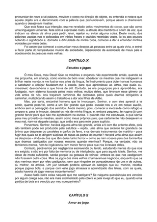 pronunciar de novo a tal palavra, moviam o corpo na direção do objeto, eu entendia e notava que
aquele objeto era o denominado com a palavra que pronunciavam, porque assim o chamavam
quando o desejavam mostrar.
       Que esta fosse sua intenção, era-me revelado pelos movimentos do corpo, que são como
uma linguagem universal, feita com a expressão rosto, a atitude dos membros e o tom da voz, que
indicam os afetos da alma para pedir, reter, rejeitar ou evitar alguma coisa. Deste modo, das
palavras usadas nas e colocadas em várias frases e ouvidas repetidas vezes, ia eu aos poucos
notando o significado e, domada a dificuldade de minha boca, comecei a dar a entender minhas
vontades por meio delas.
       Foi assim que comecei a comunicar meus desejos às pessoas entre as quais vivia, e entrei
a fazer parte do tempestuoso mundo da sociedade, dependendo da autoridade de meus pais e
obedecendo às pessoas mais velhas.

                                         CAPÍTULO IX

                                       Estudos e jogos

        Ó meu Deus, meu Deus! Que de misérias e enganos não experimentei então, quando se
me propunha, em criança, como norma de bem viver, obedecer os mestres que me instigavam a
brilhar neste mundo, e me ilustrar nas artes da língua, fiel instrumento para obter honras humanas
e satisfazer a cobiça! Mudaram-me à escola, para que aprendesse as letras, nas quais eu,
miserável, desconhecia o que havia de útil. Contudo, se era preguiçoso para aprendê-las, era
fustigado, num sistema louvado pelos mais velhos; muitos deles, que levavam esse gênero de
vida antes de nós, nos traçaram caminhos tão dolorosos pelos quais éramos obrigados a
caminhar, multiplicando assim o trabalho e a dor aos filhos de Adão.
        Mas, por sorte, encontrei homens que te invocavam, Senhor, e com eles aprendi a te
sentir, quanto possível, como a um Ser grande que podia escutar-nos e vir em nosso auxílio,
embora sem a percepção dos sentidos. Ainda menino, pois, comecei a invocar-te como refúgio e
amparo e, para te invocar, desatei os nós de minha língua; e, embora pequeno, te rogava já com
grande fervor para que não me açoitassem na escola. E quando não me escutavas, o que servia
para meu proveito os mestres, assim como meus próprios pais, que certamente não desejavam o
meu mal, riam-se daquele castigo, que então era para mim grave suplício.
        Porventura, Senhor, haverá alguma alma tão grande, unida a ti com tão ardente afeto, pois
isto também pode ser produzido pela estultice – repito, uma alma que alcance tal grandeza de
ânimo que despreze os cavaletes e garfos de ferro, e os demais instrumentos de martírio – para
fugir dos quais se te dirigem súplicas de todas as partes do mundo? Haverá uma alma que assim
os despreze – rindo-se dos que têm deles tanto horror – como se riam nossos pais dos tormentos
que éramos castigados por nossos mestres quando meninos? Porque, na verdade, não os
temíamos menos, nem te rogávamos com menor fervor para que nos livrasses deles.
        Contudo, pecávamos por negligencia escrevendo ou lendo, estudando menos do que nos
era exigido; e não era por falta de memória ou de inteligência, que para aquela idade, Senhor, me
deste de modo suficiente, senão porque eu gostava de brincar, embora os que nos castigavam
não fizessem outra coisa. Mas os jogos dos mais velhos chamavam-se negócios, enquanto que os
dos meninos eram por eles castigados, sem que ninguém se compadecesse de uns e de outros,
ou melhor, de ambos. Um juiz sensato poderia aprovar os castigos que eu, menino, recebia
porque jogava bola, e porque com este jogo atrasava o aprendizado das letras, com as quais,
adulto haveria de jogar menos inocentemente?
        Acaso fazia outra coisa naquele que me castigava? Se nalguma questiúncula era vencido
por algum colega seu, não era mais atormentado pela cólera e pela inveja do que eu, quando uma
partida de bola era vencido por meu companheiro?



                                         CAPÍTULO X

                                         Amor ao jogo
 