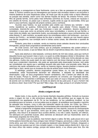 das crianças; e conseguiram-no fazer facilmente, como se o fato se passasse em suas próprias
casas. E Firmino contava que os mensageiros que haviam sido enviados vieram a se encontrar à
mesma distância de suas respectivas casas, de modo que não se podia notar a menor diferença
na posição das estrelas, assim como nas demais frações de tempo. No entanto Firmino, como
filho de grande família, corria pelos mais brilhantes caminhos do mundo, crescia em riquezas e
era coberto de honras, ao passo que o escravo, sujeito ainda ao jugo da escravidão, tinha que
servir a seus senhores, segundo ele próprio contava, pois o conhecia.
        Ouvindo essa história, na qual acreditei pelo crédito que merecia seu narrador – toda
minha resistência se quebrou. Esforcei-me em seguida para afastar Firmino daquela vã
curiosidade, dizendo-lhe que, pelo seu horóscopo e para ser verdadeiro, deveria certamente
considerar a seus pais como os primeiros entre seus concidadãos; o renome da sua família, a
mais nobre da cidade; seu nascimento ilustre, sua educação esmerada e seus conhecimentos nas
artes liberais. E, pelo contrário, se aquele servo me consultasse sobre o tal horóscopo – que era o
mesmo de Firmino – se também tivesse de lhe dizer a verdade – deveria ver nos mesmo signos
sua família paupérrima, sua condição servil e tantas outras coisas, tão diferentes e opostas às
primeiras.
        Portanto, para dizer a verdade, vendo os mesmos sinais celestes deveria tirar conclusões
divergentes, porque fazer prognósticos semelhantes seria mentir.
        De onde concluí, com toda certeza, que as predições verdadeiras não podem atribuir a
uma arte, mas ao acaso, e que as falsas não se devem à ignorância dessa arte, mas à mentira do
acaso.
        Após esta abertura e nela baseado, ruminava dentro de mim tais coisas, para que nenhum
daqueles loucos que buscam nisso o lucro, e a quem eu então desejava refutar e ridicularizar, não
me objetasse que Firmino ou o pai podia ter contado mentiras. Voltei pois minha atenção ao caso
dos gêmeos, muitos dos quais saem do seio materno com tão breve intervalo de tempo, que por
mais que o pretendam importante, não pode ser apreciado pela observação humana, nem pode
ser considerado nos signos que o astrólogo lançará mão para fazer uma previsão certa. Mas os
vaticínios não serão verdadeiros pois, vendo os mesmos signos, deveria predizer a mesma sorte
para Esaú e Jacó, sendo que os sucessos da vida de ambos foram muito diversos.
        O astrólogo, portanto, deveria prognosticar coisas falsas, ou, no caso de falar coisas
verdadeiras, estas forçosamente deveriam ser diferentes, a despeito da identidade das
observações. Logo, se seus prognósticos fossem verdadeiros, não o seriam por efeito da arte,
mas do acaso. Porque tu, Senhor, governador justíssimo do Universo, por inspiração secreta,
desconhecida dos consulentes e astrólogos, fazes que cada um ouça a resposta que lhe convém,
de acordo com os méritos das almas, do fundo do abismo de teu justo juízo. E que o homem não
se atreva a dizer: Que é isto? Por que isto? Não o diga, não o diga, porque é um simples homem.

                                         CAPÍTULO VII

                                    Ainda a origem do mal

        Deste modo, ó meu auxílio, já me havias libertado daqueles grilhões. Contudo eu buscava
ainda a origem do mal, e não encontrava solução. Mas não permitias que as vagas de meu
pensamento me apartassem da fé. Fé na tua existência, na tua substância imutável, na tua
providência para os homens, e na tua justiça que os julgará. Já acreditava que traçaste o caminho
da salvação dos homens, rumo à vida que sobrevém depois da morte, em Cristo, teu Filho e
Senhor nosso, e nas Sagradas Escrituras, recomendadas pela autoridade de tua Igreja Católica.
        Salvas e fortemente arraigadas estas verdades em meu espírito, buscava eu ansiosamente
a origem do mal. E que tormentos, como que de parto, eram aqueles de meu coração! Que
gemidos, meu Deus! E ali estavam teus ouvidos atentos, e eu não o sabia. Quando, em silêncio,
me esforçava em pacientes buscas, altos clamores se elevavam até tua misericórdia: eram as
silenciosas angústias de minha alma.
        Tu só sabes o que eu padecia, mas homem algum o sabia. De fato, quão pouco era o que
minha palavra transmitia aos meus amigos mais íntimos! Chegava, porventura, a eles o tumulto de
minha alma, que nem o tempo, nem as palavras bastavam para declarar? Contudo, chegavam a
teus ouvidos as queixas que em meu coração rugiam, e meu desejo estava diante de ti, mas a luz
de meus olhos não estava contigo, porque ela estava dentro, e eu olhava para fora. Ela não
 