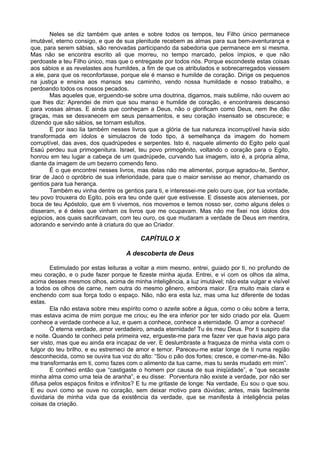 Neles se diz também que antes e sobre todos os tempos, teu Filho único permanece
imutável, eterno consigo, e que de sua plenitude recebem as almas para sua bem-aventurança e
que, para serem sábias, são renovadas participando da sabedoria que permanece em si mesma.
Mas não se encontra escrito ali que morreu, no tempo marcado, pelos ímpios, e que não
perdoaste a teu Filho único, mas que o entregaste por todos nós. Porque escondeste estas coisas
aos sábios e as revelastes aos humildes, a fim de que os atribulados e sobrecarregados viessem
a ele, para que os reconfortasse, porque ele é manso e humilde de coração. Dirige os pequenos
na justiça e ensina aos mansos seu caminho, vendo nossa humildade e nosso trabalho, e
perdoando todos os nossos pecados.
        Mas aqueles que, erguendo-se sobre uma doutrina, digamos, mais sublime, não ouvem ao
que lhes diz: Aprendei de mim que sou manso e humilde de coração, e encontrareis descanso
para vossas almas. E ainda que conheçam a Deus, não o glorificam como Deus, nem lhe dão
graças, mas se desvanecem em seus pensamentos, e seu coração insensato se obscurece; e
dizendo que são sábios, se tornam estultos.
        E por isso lia também nesses livros que a glória de tua natureza incorruptível havia sido
transformada em ídolos e simulacros de todo tipo, à semelhança da imagem do homem
corruptível, das aves, dos quadrúpedes e serpentes. Isto é, naquele alimento do Egito pelo qual
Esaú perdeu sua primogenitura. Israel, teu povo primogênito, voltando o coração para o Egito,
honrou em teu lugar a cabeça de um quadrúpede, curvando tua imagem, isto é, a própria alma,
diante da imagem de um bezerro comendo feno.
        É o que encontrei nesses livros, mas delas não me alimentei, porque agradou-te, Senhor,
tirar de Jacó o opróbrio de sua inferioridade, para que o maior servisse ao menor, chamando os
gentios para tua herança.
        Também eu vinha dentre os gentios para ti, e interessei-me pelo ouro que, por tua vontade,
teu povo trouxera do Egito, pois era teu onde quer que estivesse. E disseste aos atenienses, por
boca de teu Apóstolo, que em ti vivemos, nos movemos e temos nosso ser, como alguns deles o
disseram, e é deles que vinham os livros que me ocupavam. Mas não me fixei nos ídolos dos
egípcios, aos quais sacrificavam, com teu ouro, os que mudaram a verdade de Deus em mentira,
adorando e servindo ante à criatura do que ao Criador.

                                         CAPÍTULO X

                                    A descoberta de Deus

        Estimulado por estas leituras a voltar a mim mesmo, entrei, guiado por ti, no profundo de
meu coração, e o pude fazer porque te fizeste minha ajuda. Entrei, e vi com os olhos da alma,
acima desses mesmos olhos, acima de minha inteligência, a luz imutável; não esta vulgar e visível
a todos os olhos de carne, nem outra do mesmo gênero, embora maior. Era muito mais clara e
enchendo com sua força todo o espaço. Não, não era esta luz, mas uma luz diferente de todas
estas.
        Ela não estava sobre meu espírito como o azeite sobre a água, como o céu sobre a terra,
mas estava acima de mim porque me criou; eu lhe era inferior por ter sido criado por ela. Quem
conhece a verdade conhece a luz, e quem a conhece, conhece a eternidade. O amor a conhece!
        Ó eterna verdade, amor verdadeiro, amada eternidade! Tu és meu Deus. Por ti suspiro dia
e noite. Quando te conheci pela primeira vez, ergueste-me para me fazer ver que havia algo para
ser visto, mas que eu ainda era incapaz de ver. E deslumbraste a fraqueza de minha vista com o
fulgor do teu brilho, e eu estremeci de amor e temor. Pareceu-me estar longe de ti numa região
desconhecida, como se ouvira tua voz do alto: “Sou o pão dos fortes; cresce, e comer-me-ás. Não
me transformarás em ti, como fazes com o alimento da tua carne, mas tu serás mudado em mim”.
        E conheci então que “castigaste o homem por causa de sua iniqüidade”, e “que secaste
minha alma como uma teia de aranha”, e eu disse: Porventura não existe a verdade, por não ser
difusa pelos espaços finitos e infinitos? E tu me gritaste de longe: Na verdade, Eu sou o que sou.
E eu ouvi como se ouve no coração, sem deixar motivo para dúvidas; antes, mais facilmente
duvidaria de minha vida que da existência da verdade, que se manifesta à inteligência pelas
coisas da criação.
 