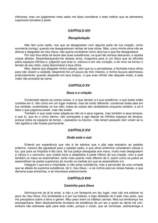 inferiores; mas um julgamento mais sadio me fazia considerar o todo melhor que os elementos
superiores tomados à parte.


                                        CAPÍTULO XIV

                                        Recapitulação

        Não têm juízo sadio, nos que se desagradam com alguma parte de tua criação, como
acontecia comigo, quando me desagradavam tantas de tuas obras. Mas, como minha alma não se
atrevia a desgostar do meu Deus, não queria considerar como obra tua o que lhe desagradava.
        Por isso fora atrás da teoria das duas substâncias, na qual não achava descanso, e repetia
coisas alheias. Desembaraçando-me desses erros, imaginara para si um Deus que se difundia
pelos espaços infinitos e, julgando que eras tu, colocou-o em seu coração, e de novo se tornou o
templo de seu ídolo, coisa abominável a teus olhos.
        Mas, depois que afagaste minha cabeça, sem que eu o percebesse, e fechaste meus olhos
para não vissem a vaidade, desprendi-me um pouco de mim mesmo, e minha loucura adormeceu
profundamente; quando despertei em teus braços, vi que eras infinito não daquele modo, e esta
visão não procedia da carne.

                                        CAPÍTULO XV

                                       Deus e a criação

        Contemplei depois as outras coisas, e vi que deviam a ti sua existência, e que todas estão
contidas em ti, não como em um lugar material, mas de modo diferente: conservas todas elas em
tua verdade, sustentadas na tua mão; todas as coisas são verdadeiras enquanto existem, e só é
falso o que julgamos existir, mas não existe.
        Também vi que cada coisa adapta-se não só a seus lugares, mas também a seus tempos,
e que tu, que és o único eterno, não começaste a agir depois de infinitos espaços de tempos,
porque todos os espaços de tempo – passados ou futuros – não teriam passado nem viriam se tu
não agistes e não fosses permanente.

                                        CAPÍTULO XVI

                                       Onde está o mal

       Entendi por experiência que não é de admirar que o pão seja enjoativo ao paladar
enfermo, mesmo tão agradável para o paladar sadio, e que olhos enfermos considerem odiosa a
luz, que para os límpidos é tão cara. Se tua justiça desagrada aos maus, muito mais desagradam
a víbora e o caruncho, que criaste bons e adaptados à parte inferior da tua criação, com a qual
também os maus se assemelham, tanto mais quanto mais diferem de ti, assim como os justos se
assemelham às partes superiores do mundo na medida em que se assemelham a ti.
       Indaguei o que era a iniqüidade, e não achei substância, mas a perversão de uma vontade
que se afasta da suprema substância, de ti, meu Deus – e se inclina para as coisas baixas, e que
derrama suas entranhas, e se intumesce exteriormente.

                                        CAPÍTULO XVII

                                     Caminho para Deus

      Admirava-me de já te amar, e não a um fantasma em teu lugar, mas não era estável no
gozo de meu Deus. Era arrebatado a ti por tua beleza, e logo afastado de ti pelo meu peso, que
me precipitava sobre a terra a gemer. Meu peso eram os hábitos carnais. Mas tua lembrança me
acompanhava. Nem absolutamente duvidava da existência de um ser a quem eu devia me unir,
embora não estivesse apto para esta união, porque o corpo, que se corrompe, sobrecarrega a
 