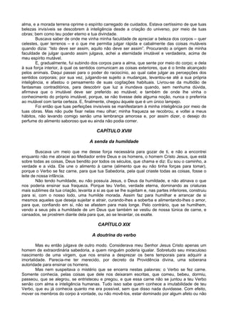 alma, e a morada terrena oprime o espírito carregado de cuidados. Estava certíssimo de que tuas
belezas invisíveis se descobrem à inteligência desde a criação do universo, por meio de tuas
obras; bem como teu poder eterno e tua divindade.
        Buscava saber de onde me vinha minha faculdade de apreciar a beleza dos corpos – quer
celestes, quer terrenos – e o que me permitia julgar rápida e cabalmente das coisas mutáveis
quando dizia: “Isto deve ser assim, aquilo não deve ser assim”. Procurando a origem de minha
faculdade de julgar quando assim julgava, achei a eternidade imutável e verdadeira, acima de
meu espírito mutável.
        E, gradualmente, fui subindo dos corpos para a alma, que sente por meio do corpo; e dela
à sua força interior, à qual os sentidos comunicam as coisas exteriores, que é o limite alcançado
pelos animais. Daqui passei para o poder do raciocínio, ao qual cabe julgar as percepções dos
sentidos corporais; por sua vez, julgando-se sujeito a mudanças, levantou-se até a sua própria
inteligência, e afastou o pensamento de suas cogitações habituais. Livrou-se da multidão de
fantasmas contraditórios, para descobrir que luz a inundava quando, sem nenhuma dúvida,
afirmava que o imutável deve ser preferido ao mutável; e também de onde lhe vinha o
conhecimento do próprio imutável, porque, se não tivesse dele alguma noção, nunca o preferiria
ao mutável com tanta certeza. E, finalmente, chegou àquele que é um único lampejo.
        Foi então que tuas perfeições invisíveis se manifestaram à minha inteligência por meio de
tuas obras. Mas não pude fixar nelas meu olhar; minha fraqueza se recobrou, e voltei a meus
hábitos, não levando comigo senão uma lembrança amorosa e, por assim dizer, o desejo do
perfume do alimento saboroso que eu ainda não podia comer.

                                        CAPÍTULO XVIII

                                     A senda da humildade

        Buscava um meio que me desse força necessária para gozar de ti, e não a encontrei
enquanto não me abracei ao Mediador entre Deus e os homens, o homem Cristo Jesus, que está
sobre todas as coisas, Deus bendito por todos os séculos, que chama e diz: Eu sou o caminho, a
verdade e a vida. Ele une o alimento à carne (alimento que eu não tinha forças para tomar),
porque o Verbo se fez carne, para que tua Sabedoria, pela qual criaste todas as coisas, fosse o
leite de nossa infância.
        Não tendo humildade, eu não possuía Jesus, o Deus da humildade, e não atinava o que
nos poderia ensinar sua fraqueza. Porque teu Verbo, verdade eterna, dominando as criaturas
mais sublimes da tua criação, levanta a si as que se lhe sujeitam e, nas partes inferiores, construiu
para si, com o nosso lodo, uma humilde morada. Assim faz para humilhar e arrancar de si
mesmos aqueles que deseja sujeitar e atrair, curando-lhes a soberba e alimentando-lhes o amor,
para que, confiando em si, não se afastem para mais longe. Pelo contrário, que se humilhem,
vendo a seus pés a humildade de um Deus que também se vestiu de nossa túnica de carne, e
cansados, se prostrem diante dela para que, ao se levantar, os exalte.

                                         CAPÍTULO XIX

                                      A doutrina do verbo

        Mas eu então julgava de outro modo. Considerava meu Senhor Jesus Cristo apenas um
homem de extraordinária sabedoria, a quem ninguém poderia igualar. Sobretudo seu miraculoso
nascimento de uma virgem, que nos ensina a desprezar os bens temporais para adquirir a
imortalidade. Parecia-me ter merecido, por decreto da Providência divina, uma soberana
autoridade para ensinar os homens.
        Mas nem suspeitava o mistério que se encerra nestas palavras: o Verbo se fez carne.
Somente conhecia, pelas coisas que dele nos deixaram escritas, que comeu, bebeu, dormiu,
passeou, que se alegrou, se entristeceu e pregou, e que essa carne não se juntou a teu Verbo
senão com alma e inteligência humanas. Tudo isso sabe quem conhece a imutabilidade de teu
Verbo, que eu já conhecia quanto me era possível, sem que disso nada duvidasse. Com efeito,
mover os membros do corpo à vontade, ou não movê-los, estar dominado por algum afeto ou não
 