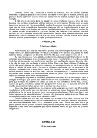 Contudo, Senhor meu, ordenador e criador da natureza, mas do pecado somente
ordenador, eu pecava; pecava desobedecendo as ordens de meus pais e mestres, uma vez que
podia no futuro fazer bom uso das letras que desejavam me ensinar, qualquer que fosse sua
intenção.
        E não era desobediente para me ocupar de coisas melhores, mas por amor ao jogo;
buscava nos combates orgulhosas vitórias; deleitava-me com histórias frívolas, com as quais
incentivava sempre mais minha curiosidade. Igualmente curiosos, meus olhos se abriam sempre
mais para os jogos e espetáculos dos adultos, jogos que dão tao grande dignidade a quem os
oferece, que quase todos desejam as mesmas dignidades para seus filhos. Contudo, gostam de
os castigar se com tais espetáculos fogem dos estudos, por meio dos quais desejam que eles
venham um dia a oferecer espetáculos semelhantes. Senhor, olha misericordiosamente para
essas coisas, e livra-nos delas a nós que já te invocamos; mas livra também aos que ainda não te
invocam, a fim de que te invoquem, e sejam igualmente libertados.

                                        CAPÍTULO XI

                                     O batismo diferido

        Ainda menino, ouvi falar da vida eterna, que nos está prometida pela humildade de Jesus,
nosso Senhor, que desceu até nossa soberba; e fui marcado com o sinal da cruz, sendo-me dado
saborear de seu sal logo que saí do ventre de minha mãe, que sempre esperou muito em ti.
        Tu viste, Senhor, que numa ocasião, ainda menino, atacou-me repentinamente um dor de
estômago que me abrasava, e que me aproximou da morte. Tu viste também, meu Deus, pois já
me tinhas sob tua guarda, com que fervor de espírito e com que fé pedi à piedade de minha mãe,
e da mãe de todos nós, tua Igreja, o batismo de teu Cristo, meu Deus e Senhor. Perturbou-se
minha mãe carnal, pois que me criava com mais amor em seu casto coração em tua fé para a vida
eterna e, solícita, já havia cuidado de que me iniciasse e purificasse com os sacramentos da
salvação, confessando-te, ó meu Senhor Jesus, em remissão de meus pecados, quando, de
repente, comecei a melhorar. Em vista disso, diferiu-se minha purificação, considerando que seria
impossível, se eu vivesse, que não me tornasse a manchar; pois a culpa dos pecados cometidos
depois do batismo é muito maior e mais perigosa.
        Nesta época eu já tinha fé verdadeira, juntamente com minha mãe e com todos da casa, à
exceção de meu pai, que, porém, não pôde vencer em mim a ascendência da piedade materna,
para que deixasse de acreditar em Cristo, tal como ele não acreditava; minha mãe, solícita,
cuidava de que tu, meu Deus, fosses mais pai para mim do que ele, e a ajudavas a triunfar do
marido, a quem servia melhor, porque nele te servia a ti e a tuas ordens.
        Mas, meu Deus, suplico-te que me mostres, se te apraz, por que motivo se diferiu então
meu batismo; se foi ou não para meu bem que me soltaram as rédeas do pecado. Por que razão
ainda hoje se diz de uns e de outros, como ouvimos em muitos lugares: “Deixe que faça o que
quiser, porque ainda não está batizado” – embora não digamos da saúde do corpo: “Deixe que
receba ainda mais feridas, porque ainda não está curado?”
        Quanto melhor teria sido para mim receber logo a saúde, e que meus cuidados e os dos
meus fossem empregados em conservar intacta debaixo da tua proteção a saúde da minha alma,
que me havias concedido! Melhor fora, certamente; porém, como minha mãe, sem dúvida, já
previa quantas e quão grandes ondas de tentações me ameaçariam depois da meninice, preferiu
expor-me a elas como terra grosseira que depois receberia forma, do que expor-me já como
imagem tua.




                                        CAPÍTULO XII

                                       Ódio ao estudo
 