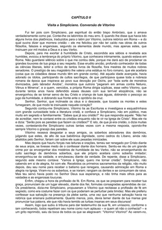 CAPÍTULO II

                        Visita a Simpliciano. Conversão de Vitorino

        Fui ter pois com Simpliciano, pai espiritual do então bispo Ambrósio, que o amava
verdadeiramente como pai. Contei-lhe os labirintos do meu erro. E quando lhe disse que havia lido
alguns livros dos platônicos, traduzidos para o latim por Vitorino, outrora retórico em Roma – e do
qual ouvira dizer que morrera cristão – ele me felicitou por não ter caído nas obras de outros
filósofos, falazes e enganosas, segundo os elementos deste mundo, mas apenas estes, que
insinuam por mil modos a Deus e a seu Verbo.
        Depois, para me exortar à humildade de Cristo, escondida aos sábios e revelada aos
humildes, evocou a lembrança do próprio Vitorino, que conhecera intimamente, quando estava em
Roma. Não guardarei silêncio sobre o que me contou dele, porque me dará azo de proclamar os
grandes louvores de tua graça a seu respeito. Esse erudito ancião, profundo conhecedor de todas
as ciências liberais, leitor e crítico de tantos livros de filosofia, fora mestres de muitos nobres
senadores. O prestígio de seu magistério lhe valera uma estátua no foro romano, que ele aceitara
(coisa que os cidadãos desse mundo têm em grande conta). Até aquela idade avançada, havia
adorado os ídolos, participando de cultos sacrílegos, de que participava quase toda a nobreza
romana da época que inspirava ao povo sua devoção por Osíris, por “toda sorte de monstros
divinizados, pelo labrador Anúbis”, monstros que outrora “pegaram em armas contra Netuno,
Vênus e Minerva”, e a quem, vencidos, a própria Roma dirigia súplicas, esse velho Vitorino, que
durante tantos anos havia defendido esses deuses com sua terrível eloqüência, não se
envergonhou de se tornar servo de teu Cristo e criança de tuas águas, dobrando o pescoço ao
jugo da humildade, e dobrando sua fronte ante o opróbrio da cruz.
        Senhor, Senhor, que inclinaste os céus e o desceste, que tocaste os montes e estes
fumegaram, de que modo te insinuaste naquele coração?
        Segundo contou-me Simpliciano, Vitorino lia as Escrituras e investigava e esquadrinhava
com grande curiosidade toda a literatura cristã, e confiava a Simpliciano, não em público, mas
muito em segredo e familiarmente: “Sabes que já sou cristão?” Ao que respondia aquele: “Não hei
de acreditar, nem te contarei entre os cristãos enquanto não te vir na Igreja de Cristo”. Mas ele ria
e dizia: “Serão pois as paredes que fazem os cristãos?” E isto, de que já era cristão, o dizia muitas
vezes, contestando-lhe Simpliciano outras tantas vezes com a mesma resposta, opondo-lhe
sempre Vitorino o gracejo das paredes.
        Vitorino receava desgostar a seus amigos, os soberbos adoradores dos demônios,
julgando que estes, de alto de sua babilônica dignidade, como cedros do Líbano, ainda não
abatidos pelo Senhor, fariam cair sobre ele suas pesadas inimizades.
        Mas depois que hauriu forças nas leituras e orações, temeu ser renegado por Cristo diante
de seus anjos, se tivesse medo de o confessar diante dos homens. Sentiu-se réu de um grande
crime por se envergonhar dos mistérios de humildade de teu Verbo, não se envergonhando do
culto sacrílego de demônios soberbos, que ele próprio aceitara como soberbo imitador;
envergonhou-se da vaidade, e enrubesceu diante da verdade. De repente, disse a Simpliciano,
segundo este mesmo contava: “Vamos à Igreja; quero me tornar cristão”. Simpliciano, não
cabendo em si de alegria, foi com ele. Recebidos os primeiros sacramentos da religião, não muito
depois, deu seu nome para receber o batismo que renegara, causando admiração em Roma e
alegria na Igreja. Viram-no os soberbos, e se iraram; rangiam os dentes e se consumiam de raiva.
Mas teu servo havia posto no Senhor Deus sua esperança, e não tinha mais olhos para as
vaidades e as enganosas loucuras.
        Enfim, chegou a hora da profissão de fé. Em Roma, os que se preparam para receber tua
graça, pronunciam de um lugar elevado, diante dos fiei, formulas consagradas aprendidas de cor.
Os presbíteros, dizia-me Simpliciano, propuseram a Vitorino que recitasse a profissão de fé em
segredo, como era costume fazer com os que poderiam se perturbar pela timidez. Mas ele preferiu
confessar sua salvação na presença da plebe santa, uma vez que nenhuma salvação havia na
retórica que ensinara publicamente. Quanto menos, pois, devia temer diante de tua mansa grei
pronunciar tua palavra, ele que não havia temido as turbas insanas em seus discursos!
        Assim, logo que subiu à tribuna para dar testemunho da sua fé, em uníssono, conforme o
iam conhecendo, todos repetiram seu nome como num aplauso – e quem ali não o conhecia? – e
um grito reprimido, saiu da boca de todos os que se alegravam: “Vitorino! Vitorino!” Ao verem-no,
 