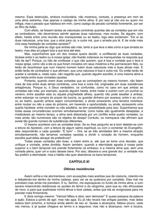 mesmo. Essa destruição, embora involuntária, não mostrava, contudo, a presença em mim de
uma alma estranha, mas apenas o castigo de minha alma. E por isso já não era eu quem mo
infligia, mas o pecado que habitava em mim, como castigo de pecado cometido livremente, por ser
eu filho de Adão.
         Com efeito, se fossem tantas as naturezas contrárias quantas são as vontades que em nós
se contradizem, não deveríamos admitir apenas duas naturezas, mas muitas. Se alguém, com
efeito, hesita entre uma reunião dos maniqueístas ou ao teatro, logo eles exclamam: “Eis aí as
duas naturezas, uma boa, que o atrai para cá, e outra má, que o arrasta pra lá. E de onde mais
viria essa hesitação de vontades opostas?”
         De minha parte eu digo que ambas são más, tanto a que leva a eles como a que arrasta ao
teatro; mas eles só julgam boa a que leva até eles.
         Mas, suponhamos que um dos nossos queira decidir, e conflitando as duas vontades,
titubeie entre ir ao teatro ou à nossa igreja; não ficarão indecisos os maniqueístas na resposta que
hão de dar? Porque, ou hão de confessar o que não querem, que é boa a vontade que o leva à
nossa igreja, como vão a ela os que foram iniciados em seus mistérios e lhe permanecem fiéis, ou
terão de reconhecer que num mesmo homem lutam duas naturezas más e duas almas más. E
então terão de contradizer o que afirmam, que uma natureza é boa e outra má. Ou então terão de
aceitar a verdade e, neste caso, não negarão que, quando alguém escolhe, é uma mesma alma a
que hesita entre duas vontades opostas.
         Portanto, quando virem duas vontades que se contrapõem ao mesmo homem, não falem
mais de luta entre duas almas contrárias, uma boa e outra má, originadas em duas substâncias
antagônicas. Porque tu, ó Deus verdadeiro, os confundes, como no caso em que ambas as
vontades são más; por exemplo, quando alguém hesita, entre matar a outrem com um punhal ou
veneno; entre assaltar esta ou aquela propriedade alheia, quando não pode assaltar a ambas;
entre esbanjar na compra do prazer da luxúria, ou guardar dinheiro por avareza; entre ir ao circo
ou ao teatro, quando ambos sejam concomitantes; e ainda acrescento uma terceira incerteza:
entre roubar ou não a casa do próximo, em havendo a oportunidade, ou ainda, acrescento uma
quarta hipótese: entre cometer ou não adultério, se tem possibilidade para isso. Suponhamos que
todas essas circunstâncias ocorram simultaneamente; como todas são igualmente desejadas, e
irrealizáveis ao mesmo tempo, a alma será dilacerada por um conflito entre quatro vontades, ou
mais ainda, tão numerosos são os objetos de desejo! Contudo, os maniqueus não afirmam que
existe tão grande número de substâncias diferentes.
         O mesmo acontece com as vontades boas. Se eu lhes pergunto se é bom deleitar-se com
a leitura do Apóstolo, com a leitura de algum salmo espiritual, ou com o comentar do Evangelho,
eles responderão a cada questão: “É bom” – Ora, se as três atividades têm a mesma atração
simultaneamente, não teríamos vontades opostas a dividir o coração do homem, enquanto
escolhe qual delas abraçar de preferência?
         Todas essas vontades são boas, e lutam entre si, até que se tome uma decisão, que
unifique a vontade, antes dividida. Assim também, quando a eternidade agrada à nossa parte
superior e o bem temporal nos prende fortemente cá embaixo: é a mesma alma que, sem uma
vontade plena, quer um e outro desses bens. Por isso, dilacera-a uma grande dor; a verdade nos
faz preferir a eternidade, mas o hábito não quer abandonar os bens temporais.

                                          CAPÍTULO XI

                                     Últimas resistências

       Assim sofria e me atormentava, com acusações mais acerbas que de costume, rolando-me
e debatendo-me dentro de minha cadeias, para ver se as quebrava por completo. Elas mal me
prendiam,mas ainda me prendiam. E tu, Senhor, me espicaçavas no fundo de minha alma, e com
severa misericórdia redobravas os açoites do temor e da vergonha, para que eu não afrouxasse
de novo, e para que quebrasse minha tênue e leve cadeia, antes que ela se revigorasse para me
prender mais firmemente.
       E dizia comigo mesmo: “Vamos! Mãos à obra, sem demoras!” E quase passava da palavra
à ação. Estava a ponto de agir, mas não agia. Eu já não recaía nas antigas paixões, mas delas
estava bem próximo, e tomava ainda alento de seu ar. Quase a alcançava, faltava pouco, cada
vez menos, e já quase chegava ao termo e a segurava; mas não a alcançava, nem a tocava;
 