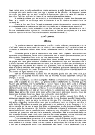 havia muitos anos, e muito conhecido na cidade, perguntou a razão daquele alvoroço e alegria
populares; informado, pediu a seu guia que o levasse até ás relíquias. Lá chegando, obteve
permissão para tocar com um lenço o ataúde de teus santos, cuja morte havia sido preciosa a
teus olhos. Feito isto, aplicou o lenço aos olhos, que imediatamente se abriram.
        A noticia do milagre logo se propagou, e imediatamente se ouviram teus louvores com
fervor, e o coração de tua inimiga, sem se converter à tua fé, reprimiu contudo o furor da
perseguição.
        Graças te dou, meu Deus! De onde e para onde guiaste minha memória, para que também
te confessasse estes acontecimentos que, embora grandes, eu já havia esquecido e omitido?
        Todavia, quando assim exalava o odor de teus perfumes, eu ainda não corria atrás de ti.
Eis que redobrava minhas lágrimas ao ouvir teus cânticos. Outrora eu suspirava por ti, e enfim
respirava o pouco ar de uma choça de feno (alusão ao profeta Isaias,40,6)

                                       CAPÍTULO VIII

                                           Mônica

        Tu, que fazes morar na mesma casa os que têm coração unânime, trouxeste pra junto de
nós Evódio, jovem de nosso município que, militando como agente de negócios do imperador, se
convertera e recebera o batismo antes de nós, abandonara a milícia do século, alistando-se na
tua.
        Estávamos juntos, e juntos pensávamos viver nosso santo propósito. Buscávamos um
lugar onde nos pudéssemos instalar mais comodamente para te servir e juntos rumávamos para a
África quando, chegando a Óstia, na foz do Tibre, faleceu minha mãe.
        Muitas coisas passo em silêncio, porque tenho pressa. Recebe minhas confissões e ações
de graças, meu Deus, pelas inúmeras bondades que não menciono aqui. Mas não quero calar o
que brota de minha alma a respeito desta tua serva, que me gerou na carne para a luz temporal, e
no coração para a luz eterna. Não referirei suas qualidades, nem a si mesma se havia educado.
Foste tu quem a educaste, nem seu pai, nem sua mãe sabiam o que viriam a ser aquela a quem
geraram. A disciplina de teu Cristo, a doutrina de teu Filho único educaram-na em teu temor em
uma família fiel, digno membro de tua Igreja.
        Nem ela mesma enaltecia o zelo da mãe em educá-la, quanto o de uma velha serva, que
carregara seu pai quando menino, como hoje as meninas maiores costumam carregar as
crianças, às costas.
        Estas recordações, sua idade avançada e hábitos exemplares lhe asseguravam naquela
casa cristã o respeito de seus amos. Ela própria cuidava solicitamente das meninas que lhe
haviam sido confiadas, ora repreendendo-as quando fosse o caso, com santa e enérgica
severidade, ora instruindo-as com discreta prudência. Afora do horário em que tomavam uma
sóbria refeição à mesa de seus pais, ainda que tivessem muita sede, nem água permitia que elas
bebessem, precavendo com isso um mau costume. E acrescentava este sábio aviso: “Agora
bebeis água, porque não tendes como beber vinho; mas quando estiverdes casadas, donas da
despensa e da adega, deixareis a água, mas continuará o hábito de beber”.
        E unindo assim o conselho à autoridade, refreava os apetites daquela tenra idade, e
acostumava aquelas jovens à temperança, para que não tivesse desejo do que não lhes convinha.
        No entanto – como tua serva me contou a mim, seu filho – insinuou-se nela certo gosto
pelo vinho. Julgando-a menina sóbria, seus pais a escolheram, como era costume, para tirar o
vinho do tonel. Mergulhava a caneca pela parte superior do recipiente e, antes de passar o vinho
para a garrafa, sorvia com a ponta dos lábios um pouquinho; era-lhe impossível beber mais,
porque o vinho lhe repugnava. Não fazia isto movida pela inclinação à embriaguez, mas pela
exuberância juvenil, que se manifestava em movimentos, em brincadeiras, e que na meninice
costumam ser reprimidos pela autoridade severa dos mais velhos. Mas, acrescentando todos os
dias uns goles àqueles goles – pois quem descuida das coisas pequenas pouco a pouco cai nas
maiores – acostumou-se a esvaziar avidamente copos quase cheios de vinho puro.
        Onde estava então a prudente anciã, e sua severa proibição? Mas que remédio curaria um
mal oculto se tua medicina, Senhor, não velasse sobre nós? Na ausência do pai, da mãe e das
amas, estavas lá tu que nos criaste, que nos chamas, e que por meio dos que nos educam fazes
o bem para a salvação das almas. Que fizeste então, meu Deus? Como a socorreste? Como a
 