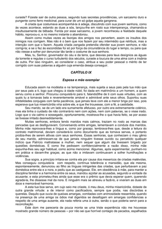 curaste? Fizeste sair de outra pessoa, segundo tuas secretas providências, um sarcasmo duro e
pungente como ferro medicinal, para curar de um só golpe aquela gangrena.
         A criada que costumava acompanhá-la à adega, discutindo com sua jovem senhora, como
às vezes acontece, estando as duas a sós, lançou-lhe em rosto sua intemperança, chamando-a
insultuosamente de bêbada. Ferida por esse sarcasmo, a jovem reconheceu a fealdade daquele
hábito, reprovou-o, e no mesmo instante o abandonou.
         Assim como muitas vezes as lisonjas dos amigos nos pervertem, assim os insultos dos
inimigos nos corrigem. Mas não é o bem que nos fazem por seu intermédio que retribuis, mas a
intenção com que o fazem. Aquela criada zangada pretendia ofender sua jovem senhora, e não
corrigi-la; e se o fez às escondidas foi só por força da circunstância do lugar e tempo, ou para que
não viesse a sofrer por denunciar tão tarde o costume de sua senhora.
         Mas, tu, Senhor, governador do céu e da terra, que desvias para teus desígnios as águas
da torrente e regulas o curso turbulento dos séculos, curaste a loucura de uma alma com a insânia
de outra. Por isso ninguém, ao considerar o caso, atribua a seu poder pessoal o mérito de ter
corrigido com suas palavras a alguém cuja emenda deseja conseguir.

                                          CAPÍTULO IX

                                   Esposa e mãe exemplar

         Educada assim na modéstia e na temperança, mais sujeita a seus pais pela tua mão que
por seus pais a ti, logo que chegou à idade núbil, foi dada em matrimônio a um homem, a quem
serviu como a senhor. Procurou conquistá-lo para ti, falando0lhe de ti com suas virtudes, com as
quais tu a tornavas bela e reverentemente amável e admirável ante seus olhos. Suportou suas
infidelidades conjugais com tanta paciência, que jamais teve com ele a menor briga por isso, pois
esperava que tua misericórdia viria sobre ele, e que lhe trouxesse, com a fé, a castidade.
         Seu marido, se de um lado era sumamente afetuoso, por outro era extremamente colérico,
mas ela tinha o cuidado de não contrariá-lo nem com ações, nem com palavras, se o visse irado.
Logo que o via calmo e sossegado, oportunamente, mostrava-lhe o que havia feito, se por acaso
se tivesse irritado desmedidamente.
         Muitas senhoras, embora tendo maridos mais calmos, traziam no rosto as marcas das
pancadas que as desfiguravam. Conversando entre amigas, lamentavam a conduta dos maridos.
Minha mãe reprovava-lhes a língua e, como por gracejo, lembrava-lhes que, desde a leitura do
contrato matrimonial, deviam considerá-lo como documento que as tornava servas, e portanto
proibia-lhes de serem altivas com seus senhores. Essas senhoras, que conheciam o mau gênio
de seu marido, admiravam-se de que jamais ninguém tivesse ouvido ou percebido qualquer
indício que Patrício maltratasse a mulher, nem sequer que algum dia tivessem brigado por
questões domésticas. E como lhe pedissem confidencialmente a razão disso, minha mãe
expunha-lhes seu agir habitual, como acima mencionei. Algumas, após experimentar, punham-no
em prática e davam-lhe graças; as que não a imitavam continuavam a sofrer humilhações e
violências.
         Sua sogra, a princípio irritara-se contra ela por causa dos mexericos de criadas malévolas.
Mas conseguiu conquistá-la com respeito, contínua tolerância e mansidão, que ela mesma,
espontaneamente, denunciou ao filho as línguas intrigantes das criadas, que perturbavam a paz
doméstica entre ela e a nora, e pediu que as castigasse. Ele, em obediência à mãe, para manter a
disciplina familiar e a harmonia entre os seus, mandou açoitar as acusadas, segundo a vontade da
acusante; e esta prometeu-lhes ainda que esse era o prêmio que devia esperar quem, querendo
agradá-la, lhe dissesse mal da nora. E ninguém mais se atreveu a fazê-lo, e viveram as duas em
doce e memorável harmonia.
         A esta tua boa serva, em cujo seio me criaste, ó meu deus, minha misericórdia, dotaste de
outra grande virtude: a de intervir como pacificadora, sempre que podia, nas discórdias e
querelas. Daquilo que ouvia de queixas amargas, vomitadas com animosidade ressentida, quando
na presença de uma amiga os ódios mal digeridos se desafogam em amargas confidencias a
respeito de uma amiga ausente, ela nada referia uma à outra, senão o que poderia servir para a
reconciliação.
         Este dom me pareceria de pouca monta se uma triste experiência não me houvesse
mostrado grande número de pessoas – por não sei que horrível contagio de pecados, espalhados
 