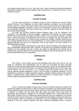 uma cantiga odiosa aquele “um e um, dois; dois e dois, quatro; enquanto considerava espetáculo
encantador a história do cavalo de madeira cheio de guerreiros e o incêndio de Tróia, “e até a
sombra de Creuza”.

                                         CAPÍTULO XIV

                                       Aversão ao grego

       Por que então aborrecia eu a literatura grega na qual se cantam tais coisas? Porque
também Homero é mui habilidoso em tecer essas historietas, dulcíssimo na sua frivolidade,
embora para mim, menino, fosse bem amargo. Creio que o mesmo ocorra com Virgilio para os
meninos gregos obrigados a estudá-lo, como a mim com relação a Homero. Era a dificuldade de
ter de aprender totalmente uma língua estranha que, como fel, aspergia de amargura todas as
doçuras das fábulas gregas.
       Eu ainda não conhecia nenhuma palavra daquela língua, e já me obrigavam com
veemência, com crueldades e terríveis castigos, a aprendê-la. Na verdade, eu, ainda criança,
também não conhecia nenhuma palavra de latim; contudo, com um pouco de atenção, o aprendi
entre o carinho das amas, os gracejos dos que se riam e as alegrias dos que brincavam, sem
medo algum nem tormento. Eu o aprendi, sem a pressão dos castigos, impelido unicamente por
meu coração desejoso de dar à luz seus sentimentos, e o único caminho para isso era aprender
algumas palavras, não dos que as ensinavam, mas do que falavam, em cujos ouvidos ia eu
depositando quanto sentia.
       Por aqui se evidencia claramente que, para instruir, tem mais eficácia e curiosidade livre do
que a necessidade inspirada pelo medo. Contudo, os excessos da curiosidade encontram nessa
violência um freio segundo tuas leis, ó Deus; que desde as palmatórias dos mestres até os
tormentos dos mártires sabem dosar suas salutares amarguras, que nos reconduzem a ti do seio
do pernicioso deleite que de ti nos apartara.

                                         CAPÍTULO XV

                                             Oração

       Ouvi, Senhor, minha oração, para que não desfaleça minha alma sob a tua lei, nem me
canse em confessar tuas misericórdias, com as quais me arrancaste de meus perversos
caminhos; que tua doçura sobrepuje todas as doçuras que segui, e assim te ame fortissimamente,
e abrace tua mão com toda minha alma, e me livres de toda a tentação até o fim dos meus dias.
Pois é, Senhor, meu rei e meu Deus, e a ti consagro quanto falo, escrevo, leio e conto, pois
quando aprendia aquelas futilidades, tu eras o que me davas a verdadeira disciplina, e já me
perdoaste os pecados de deleite cometidos naquelas vaidades. Muitas palavras úteis aprendi
nelas, é verdade; porém, estas também se podem aprender em estudos sérios, e este é o
caminho seguro pelo qual deveriam encaminhar as crianças.

                                         CAPÍTULO XVI

                                      O mal da mitologia

        Ai de ti, torrente dos hábitos humanos! Quem há que te resista? Quando te secarás? Até
quando irás arrastar os filhos de Eva a esse mar imenso e tenebroso, que apenas logram passar
os que embarcam sobre o lenho da cruz? Acaso não foi em ti que li a fábula de Júpiter que troveja
e adultera? É verdade que não podia fazer tais coisas ao mesmo tempo, mas assim se
representou para autorizar a imitação de um verdadeiro adultério com o encantamento de um
falso trovão. Contudo, qual é o professor de pênula capaz de ouvir com paciência a um homem
nascido do mesmo pó que clama e diz: “Homero imaginava essas ficções e atribuía aos deuses os
vícios humanos; porém, eu preferiria que atribuísse a nós as qualidades divinas”. Com mais
verdade se diria que Homero imaginou tudo isso, atribuindo qualidades divinas a homens
 