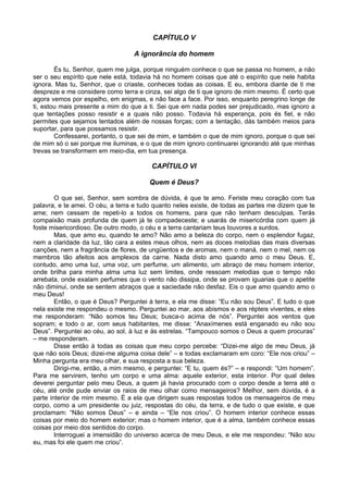 CAPÍTULO V

                                  A ignorância do homem

        És tu, Senhor, quem me julga, porque ninguém conhece o que se passa no homem, a não
ser o seu espírito que nele está, todavia há no homem coisas que até o espírito que nele habita
ignora. Mas tu, Senhor, que o criaste, conheces todas as coisas. E eu, embora diante de ti me
despreze e me considere como terra e cinza, sei algo de ti que ignoro de mim mesmo. É certo que
agora vemos por espelho, em enigmas, e não face a face. Por isso, enquanto peregrino longe de
ti, estou mais presente a mim do que a ti. Sei que em nada podes ser prejudicado, mas ignoro a
que tentações posso resistir e a quais não posso. Todavia há esperança, pois és fiel, e não
permites que sejamos tentados além de nossas forças; com a tentação, dás também meios para
suportar, para que possamos resistir.
        Confessarei, portanto, o que sei de mim, e também o que de mim ignoro, porque o que sei
de mim só o sei porque me iluminas, e o que de mim ignoro continuarei ignorando até que minhas
trevas se transformem em meio-dia, em tua presença.

                                        CAPÍTULO VI

                                        Quem é Deus?

        O que sei, Senhor, sem sombra de dúvida, é que te amo. Feriste meu coração com tua
palavra, e te amei. O céu, a terra e tudo quanto neles existe, de todas as partes me dizem que te
ame; nem cessam de repeti-lo a todos os homens, para que não tenham desculpas. Terás
compaixão mais profunda de quem já te compadeceste; e usarás de misericórdia com quem já
foste misericordioso. De outro modo, o céu e a terra cantariam teus louvores a surdos.
        Mas, que amo eu, quando te amo? Não amo a beleza do corpo, nem o esplendor fugaz,
nem a claridade da luz, tão cara a estes meus olhos, nem as doces melodias das mais diversas
canções, nem a fragrância de flores, de ungüentos e de aromas, nem o maná, nem o mel, nem os
membros tão afeitos aos amplexos da carne. Nada disto amo quando amo o meu Deus. E,
contudo, amo uma luz, uma voz, um perfume, um alimento, um abraço de meu homem interior,
onde brilha para minha alma uma luz sem limites, onde ressoam melodias que o tempo não
arrebata, onde exalam perfumes que o vento não dissipa, onde se provam iguarias que o apetite
não diminui, onde se sentem abraços que a saciedade não desfaz. Eis o que amo quando amo o
meu Deus!
        Então, o que é Deus? Perguntei à terra, e ela me disse: “Eu não sou Deus”. E tudo o que
nela existe me respondeu o mesmo. Perguntei ao mar, aos abismos e aos répteis viventes, e eles
me responderam: “Não somos teu Deus; busca-o acima de nós”. Perguntei aos ventos que
sopram; e todo o ar, com seus habitantes, me disse: “Anaxímenes está enganado eu não sou
Deus”. Perguntei ao céu, ao sol, à luz e às estrelas. “Tampouco somos o Deus a quem procuras”
– me responderam.
        Disse então à todas as coisas que meu corpo percebe: “Dizei-me algo de meu Deus, já
que não sois Deus; dizei-me alguma coisa dele” – e todas exclamaram em coro: “Ele nos criou” –
Minha pergunta era meu olhar, e sua resposta a sua beleza.
        Dirigi-me, então, a mim mesmo, e perguntei: “E tu, quem és?” – e respondi: “Um homem”.
Para me servirem, tenho um corpo e uma alma: aquele exterior, esta interior. Por qual deles
deverei perguntar pelo meu Deus, a quem já havia procurado com o corpo desde a terra até o
céu, até onde pude enviar os raios de meu olhar como mensageiros? Melhor, sem dúvida, é a
parte interior de mim mesmo. É a ela que dirigem suas respostas todos os mensageiros de meu
corpo, como a um presidente ou juiz, respostas do céu, da terra, e de tudo o que existe, e que
proclamam: “Não somos Deus” – e ainda – “Ele nos criou”. O homem interior conhece essas
coisas por meio do homem exterior; mas o homem interior, que é a alma, também conhece essas
coisas por meio dos sentidos do corpo.
        Interroguei a imensidão do universo acerca de meu Deus, e ele me respondeu: “Não sou
eu, mas foi ele quem me criou”.
 