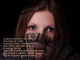 O que eu conheço é o que eu busco E eu busco só o total... O que toca fundo, o que tem sentido. Meio termo, meio passo, meio vivo; O meio me faz mal. Quem não se conhece aceita qualquer coisa... Não conheço o caminho,... Mas hei de seguir... Não sei do mundo, mas sei de mim: 