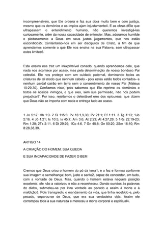 incompreensíveis, que Ele ordena e faz sua obra muito bem e com justiça,
mesmo que os demónios e os ímpios ajam injustamente4. E as obras dEle que
ultrapassam o entendimento humano, não queremos investigá-las
curiosamente, além da nossa capacidade de entender. Mas, adoramos humilde
e piedosamente a Deus em seus justos julgamentos, que nos estão
escondidos5. Contentamo-nos em ser discípulos de Cristo, a fim de que
aprendamos somente o que Ele nos ensina na sua Palavra, sem ultrapassar
estes limites6.

Este ensino nos traz um inexprimível consolo, quando aprendemos dele, que
nada nos acontece por acaso, mas pela determinação de nosso bondoso Pai
celestial. Ele nos protege com um cuidado paternal, dominando todas as
criaturas de tal modo que nenhum cabelo - pois estes estão todos contados- e
nenhum pardal cairão em terra sem o consentimento de nosso Pai (Mateus
10:29,30). Confiamos nisto, pois sabemos que Ele reprime os demônios e
todos os nossos inimigos, e que eles, sem sua permissão, não nos podem
prejudicar7. Por isso, rejeitamos o detestável erro dos epicureus, que dizem
que Deus não se importa com nada e entrega tudo ao acaso.

1 Jo 5:17; Hb 1:3. 2 Sl 115:3; Pv 16:1,9,33; Pv 21:1; Ef 1:11. 3 Tg 1:13; 1Jo
2:16. 4 Jó 1:21; Is 10:5; Is 45:7; Am 3:6; At 2:23; At 4:27,28. 5 1Rs 22:19-23;
Rm 1:28; 2Ts 2:11. 6 Dt 29:29; 1Co 4:6. 7 Gn 45:8; Gn 50:20; 2Sm 16:10; Rm
8:28,38,39.

ARTIGO 14
A CRIAÇÃO DO HOMEM. SUA QUEDA
E SUA INCAPACIDADE DE FAZER O BEM

Cremos que Deus criou o homem do pó da terra1, e o fez e formou conforme
sua imagem e semelhança: bom, justo e santo2, capaz de concordar, em tudo,
com a vontade de Deus. Mas, quando o homem estava naquela posição
excelente, ele não a valorizou e não a reconheceu. Dando ouvidos às palavras
do diabo, submeteu-se por livre vontade ao pecado e assim à morte e à
maldição3. Pois transgrediu o mandamento da vida, que tinha recebido e, pelo
pecado, separou-se de Deus, que era sua verdadeira vida. Assim ele
corrompeu toda a sua natureza e mereceu a morte corporal e espiritual4.

 