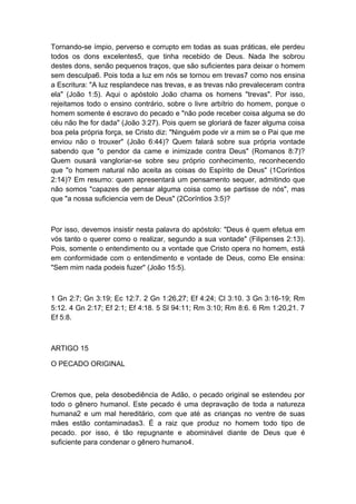 Tornando-se ímpio, perverso e corrupto em todas as suas práticas, ele perdeu
todos os dons excelentes5, que tinha recebido de Deus. Nada lhe sobrou
destes dons, senão pequenos traços, que são suficientes para deixar o homem
sem desculpa6. Pois toda a luz em nós se tornou em trevas7 como nos ensina
a Escritura: "A luz resplandece nas trevas, e as trevas não prevaleceram contra
ela" (João 1:5). Aqui o apóstolo João chama os homens "trevas". Por isso,
rejeitamos todo o ensino contrário, sobre o livre arbítrio do homem, porque o
homem somente é escravo do pecado e "não pode receber coisa alguma se do
céu não lhe for dada" (João 3:27). Pois quem se gloriará de fazer alguma coisa
boa pela própria força, se Cristo diz: "Ninguém pode vir a mim se o Pai que me
enviou não o trouxer" (João 6:44)? Quem falará sobre sua própria vontade
sabendo que "o pendor da came e inimizade contra Deus" (Romanos 8:7)?
Quem ousará vangloriar-se sobre seu próprio conhecimento, reconhecendo
que "o homem natural não aceita as coisas do Espírito de Deus" (1Coríntios
2:14)? Em resumo: quem apresentará um pensamento sequer, admitindo que
não somos "capazes de pensar alguma coisa como se partisse de nós", mas
que "a nossa suficiencia vem de Deus" (2Coríntios 3:5)?

Por isso, devemos insistir nesta palavra do apóstolo: "Deus é quem efetua em
vós tanto o querer como o realizar, segundo a sua vontade" (Filipenses 2:13).
Pois, somente o entendimento ou a vontade que Cristo opera no homem, está
em conformidade com o entendimento e vontade de Deus, como Ele ensina:
"Sem mim nada podeis fuzer" (João 15:5).

1 Gn 2:7; Gn 3:19; Ec 12:7. 2 Gn 1:26,27; Ef 4:24; Cl 3:10. 3 Gn 3:16-19; Rm
5:12. 4 Gn 2:17; Ef 2:1; Ef 4:18. 5 Sl 94:11; Rm 3:10; Rm 8:6. 6 Rm 1:20,21. 7
Ef 5:8.

ARTIGO 15
O PECADO ORIGINAL

Cremos que, pela desobediência de Adão, o pecado original se estendeu por
todo o gênero humanol. Este pecado é uma depravação de toda a natureza
humana2 e um mal hereditário, com que até as crianças no ventre de suas
mães estão contaminadas3. É a raiz que produz no homem todo tipo de
pecado. por isso, é tão repugnante e abominável diante de Deus que é
suficiente para condenar o gênero humano4.

 