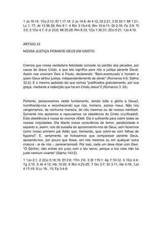 1 Jo 16:14; 1Co 2:12; Ef 1:17,18. 2 Jo 14:6; At 4:12; Gl 2:21. 3 Sl 32:1; Mt 1:21;
Lc 1: 77; At 13:38,39; Rm 8:1. 4 Rm 3:19-4:8; Rm 10:4-11; Gl 2:16; Fp 3:9; Tt
3:5. 5 1Co 4:7. 6 Jr 23:6; Mt 20:28; Rm 8:33; 1Co 1:30,31; 2Co 5:21; 1Jo 4:10.

ARTIGO 23
NOSSA JUSTIÇA PERANTE DEUS EM CRISTO

Cremos que nossa verdadeira felicidade consiste no perdão dos pecados, por
causa de Jesus Cristo, e que isto significa para nós a justiça perante Deusl.
Assim nos ensinam Davi e Paulo, declarando: "Bem-aventurado o homem a
quem Deus atribui justiça, independentemente de obras" (Romanos 4:6; Salmo
32:2). E o mesmo apóstolo diz que somos "justificados gratuitamente, por sua
graça, mediante a redenção que há em Cristo Jesus"2 (Romanos 3: 24).

Portanto, perseveramos neste fundamento, dando toda a glória a Deus3,
humilhando-nos e reconhecendo que nós, homens, somos maus. Não nos
vangloriamos, de nenhuma maneira, de nós mesmos ou de nossos méritos4.
Somente nos apoiamos e repousamos na obediência do Cristo crucificado5.
Esta obediência é nossa se cremos nEle6. Ela é suficiente para cobrir todas as
nossas iniqüidades. Ela liberta nossa consciência de temor, perplexidade e
espanto e, assim, nos dá ousadia de aproximarmo-nos de Deus, sem fazermos
como nosso primeiro pai Adão que, tremendo, quis cobrir-se com folhas de
figueira7. E, certamente, se tivéssemos que comparecer perante Deus,
apoiando-nos, por pouco que fosse, em nós mesmos ou em qualquer outra
criatura - ai de nós -, pereceríamos8. Por isso, cada um deve dizer com Davi:
"Ó Senhor, não entres em juízo com o teu servo, porque a tua vista não há
justo nenhum vivente" (Salmo 143:2).
1 1Jo 2:1. 2 2Co 5:18,19; Ef 2:8; 1Tm 2:6. 3 Sl 115:1; Ap 7:10-12. 4 1Co 4:4;
Tg 2:10. 5 At 4:12; Hb 10:20. 6 Rm 4:23-25. 7 Gn 3:7; Sf 3:11; Hb 4:16; 1Jo
4:17-19. 8 Lc 16:. 15; Fp 3:4-9.

 