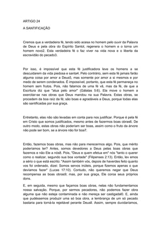 ARTIGO 24
A SANTIFICAÇÃO

Cremos que a verdadeira fé, tendo sido acesa no homem pelo ouvir da Palavra
de Deus e pela obra do Espírito Santol, regenera o homem e o torna um
homem novo2. Esta verdadeira fé o faz viver na vida nova e o liberta da
escravidão do pecado3.

Por isso, é impossível que esta fé justificadora leve os homens a se
descuidarem da vida piedosa e santa4. Pelo contrário, sem esta fé jamais farão
alguma coisa por amor a Deus5, mas somente por amor a si mesmos e por
medo de serem condenados. É impossível, portanto, que esta fé permaneça no
homem sem frutos. Pois, não falamos de uma fé vã, mas da fé, de que a
Escritura diz que "atua pelo amor" (Gálatas 5:6). Ela move o homem a
exercitar-se nas obras que Deus mandou na sua Palavra. Estas obras, se
procedem da boa raíz da fé; são boas e agradáveis a Deus, porque todas elas
são santificadas por sua graça.

Entretanto, elas não são levadas em conta para nos justificar. Porque é pela fé
em Cristo que somos justificados, mesmo antes de fazermos boas obras6. De
outro modo, estas obras não poderíam ser boas, assim como o fruto da árvore
não pode ser bom, se a árvore não for boa7.

Então, fazemos boas obras, mas não para merecermos algo. Pois, que mérito
poderíamos ter? Antes, somos devedores a Deus pelas boas obras que
fazemos e não Ele a nós8. Pois, "Deus e quem efetua em" nós "tanto o querer
como o realizar, segundo sua boa vontade" (Filipenses 2:13). Então, lev emos
a sério o que está escrito: "Assim também vós, depois de haverdes feito quanto
vos foi ordenado, dizei: Somos servos inúteis, porque fizemos apenas o que
devíamos fazer" (Lucas 17:10). Contudo, não queremos negar que Deus
recompensa as boas obras9; mas, por sua graça, Ele coroa seus próprios
dons.
E, em seguida, mesmo que façamos boas obras, nelas não fundamentamos
nossa salvação. Porque, por sermos pecadores, não podemos fazer obra
alguma que não esteja contaminada e não mereça ser castigadal0. E, ainda
que pudéssemos produzir uma só boa obra, a lembrança de um só pecado
bastaria para torná-la rejeitável perante Deusll. Assim, sempre duvidaríamos,

 