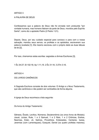 ARTIGO 3
A PALAVRA DE DEUS

Confessamos que a palavra de Deus não foi enviada nem produzida "por
vontade humana, mas homens falaram da parte de Deus, movidos pelo Espírito
Santo", como diz o apóstolo Pedro (2 Pedro 1:21).

Depois, Deus, por seu cuidado especial para conosco e para com a nossa
salvação, mandou seus servos, os profetas e os apóstolos, escreverem sua
palavra revelada [1]. Ele mesmo escreveu com o próprio dedo as duas tábuas
da lei [2].

Por isso, chamamos estas escritas: sagradas e divinas Escrituras [3].

1 Êx 34:27; Sl 102:18; Ap 1:11,19. 2 Êx 31:18. 3 2Tm 3:16.

ARTIGO 4
OS LIVROS CANÔNICOS

A Sagrada Escritura consiste de dois volumes: O Antigo e o Novo Testamento,
que são canônicos e não podem ser contraditos de forma alquma.

A Igreja de Deus reconhece a lista seguinte:

Os livros do Antigo Testamento:

Gênesis, Êxodo, Levítico, Números, Deuteronômio (os cinco livros de Moisés);
Josué, Juízes, Rute, 1 e 2 Samuel, 1 e 2 Reis, 1 e 2 Crônicas, Esdras,
Neemias, Ester, Jó, Salmos, Provérbios, Eclesiastes, Cantares; Isaías,
Jeremias (com Lamentaçoes), Ezequiel, Daniel (os quatro profetas maiores);

 